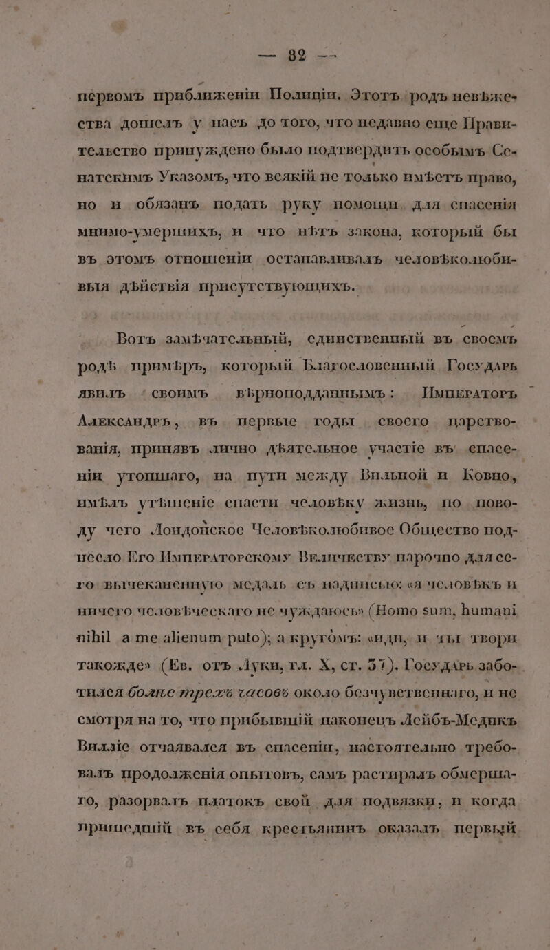 о а. ‚ первомъ приближен Полищи. Этотъ родъ невьжез ства дошслъ у пасъ до того, что недавно еще Прави- тельство принуждено было подтвердить особымъ Сс- натскимъ Указомъ, чго всяк! нс только имфстъ право, но и обязанъ подать руку помоши, для спасевя мнимо-умершихь, и что нЬтъ закона, который бы въ этомъ отнотшиснш останавливалъь человЪколюби- выя дъиствя присутствующихъ. Вотъ замфчательный, сдинствейный въ свосмъ родЪ примЪфръ, который Благословенный ГосудАРЬ явилъ ‘своимъ вЪрноподданнымъ: ИмпеРАТОРЬ АлексАНДРЬ, въ. первые годы своего парство- ван!я, принявъ лично дЪятельное учаслте въ спаее- ши утопшаго, на пути между Бильной и Ковно, им лъ утЬшен1е спасти челов$ку жизнь, по пово- ду чего Лондонское Человъколюбивос Общество под- несло Его ИмпЕРАТОРСКОМУ ВиличЕству нарочно для сс- го вычеканенную медаль съ надписью: «я чсловЪькъ и ничего человьческаго не чуждаюсь» (Нотшо ит, Ботаюи и] а те айепит рыо); а крукОмъ: «иди; и чл твори такожде» (Ев. отъ Луки, гл. Х, ст. 51). ГосудАРЬ забо-_ тился более трее ‹ас06ё около безчувственнаго, и не смотря на то, что прибывиий наконецъ Лейбъ-Медикъ Вилле отчаявалея въ спасенш, настоятельно требо- валъ продолжешя опытовъ, самъ растиралъ обмерша- го, разорвалъ платокъ свой для подвязки; и когда пришедпий въ себя крестьянинъ оказадъ первый