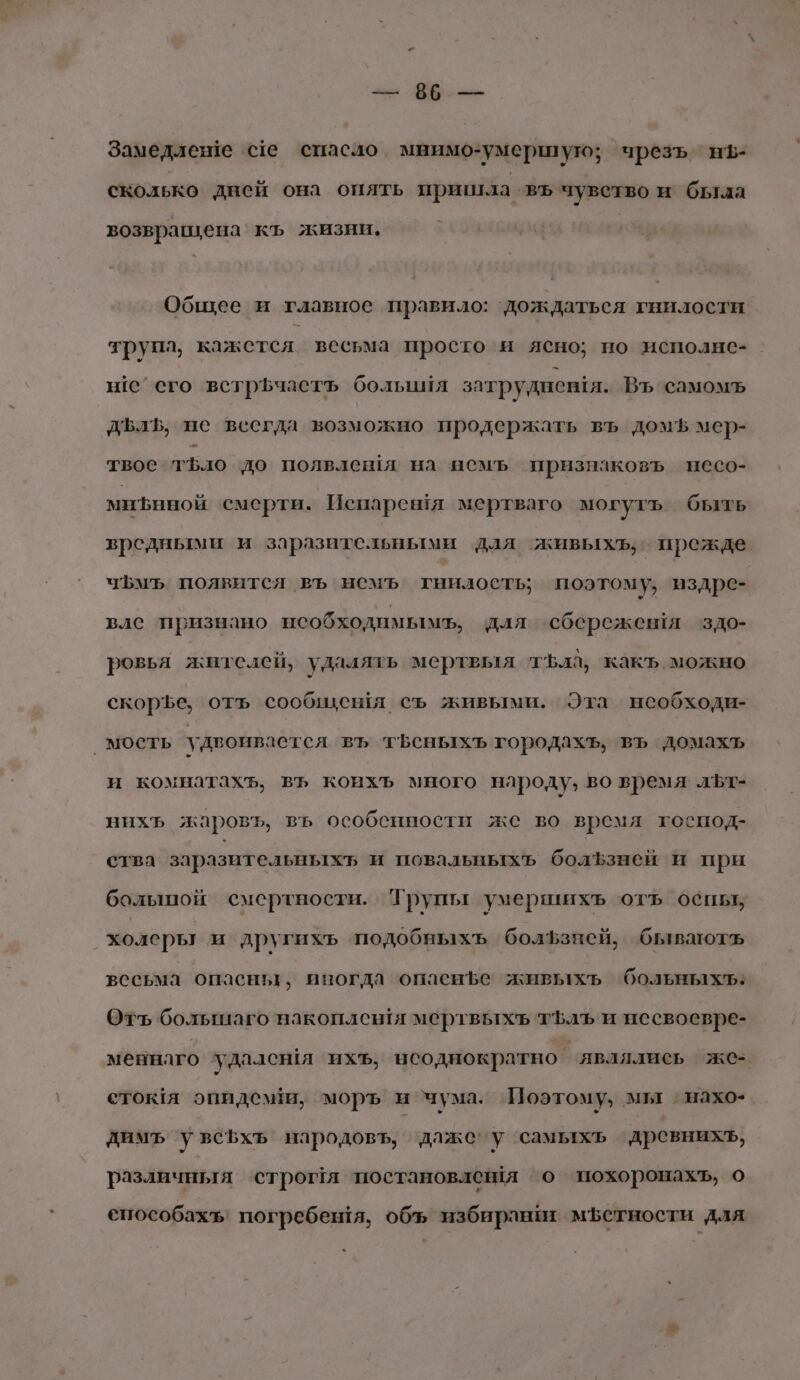 ме: бб нь Замедлене се спасло. мнимо-умершую; чрезъ нЪ- сколько дней она опять пришла въ чувство и была возвращена‘ къ жизни. Общее и главное правило: ‘дождаться гнилости трупл, кажетел весьма просто и ясно; но исполне- не’ его встрЪчаетъ большия затруднения. Въ самомъ ДЪлЪ, не веегда возможно продержать въ домЪ мер- твос тЪло до полвлешя на пемъ признаковъ несо- минной смерти. Испарентя мертваго могутъ быть вредными и заразительными для живыхъ, прежде чЪмъ появится въ немъ тнилость; поэтому, издре- вле признано нсобходимымь, для сбережешя здо- ровья жителей, удалять мертвыя тЪла, какъ можно скорЪе, отъ сообщешя съ живыми. Эта необходи- ‚мость удвоивается въ тБеныхъ городахъ, въ домахъ и комнатахъ, въ коихъ много народу, во время льт- нихъ жаровъ, въ особенности же во время господ- ства заразительныхт и повальныхъ болЪфзней и при болыпой смертности. Трупы умершихъ отъ оспы, холеры и другихъ подобныхъ болЪфзней, бываютъ вссьма опасны, иногда опаенфе живьыхьъ больныхъ: Отъ большаго накоплен!я мертвыхъ тЪлъЪ и несвоевре- меннлго ‘удался ихъ, исоднократно” являлись же- етокя эпидемии, моръ и чума. Поэтому, мы `нахо- димъ увсЬхъ народовъ, даже’ у самыхъ древнихъ, различныя строя постановлешя о похоронахъ, о способахъ, погребешя, объ избирани мЪФетности для