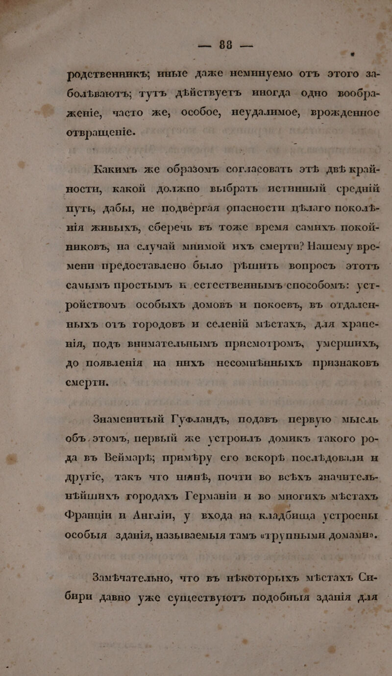 2 УВ 2: * родственникъ; иные даже неминуемо отъ этого за- болъваютъ; тутъ дъйствуетъ иногда одно вообра- жене, часто же, особое, неудалимое, врожденное отвращенге. Какимь же образомъ согласовать эт двЪ край- виковъ, на случай мнимой ихъ смерти? Нашему врс- мени предоставлено было рышить вопроеъ этотъ сачьтмЪъ проетымъ и сстественнымъ‘способомъ: уст- выхъ отъ городовъ и селений мЪстахъ, для хране- шя, подъ внимательнымъ присмотромъ, умсршихъ, до появлешя на нихъ несомнЪнныхъ признаковъ смерти. Знаменитый Гуфландъ, подавь первую мысль объ, этомъ, первый же устроилъ домикъ такого ро- да въ Веймаръ; примЪру его вскорЪ. посльдовали и друге, такъ что нынЪ, почти во веЪхъ значитель- нъишихъ городлхъ Германи и во многихь мЪстахь ь я зе Франши и Ангаи, у входа на кладбища устроены особыя зданя, называемыя тамъ «трупными домами». Замфчательно, что въ нЪкоторыхь мЪетахъ Си- м бири давно уже существуютъ подо бныя здашя дая &amp;