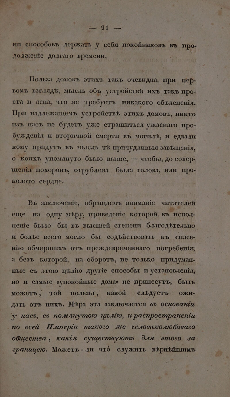 4 — ни сцособовъ держать у себя покойниковь въ про- лозжене долгаго времени. Польза домовъ этихь такъ очевидна, при пер- вомъ взглядЪ, мысль ‘объ устройствЪ ихъ такъ про- ста и ясна, что не требуетъ никакого объяснения, При надлежащемъ устройствЪ этихъ домовъ, никто изъ пасъ не будетъ уже страшиться ужаенаго про- буждешя и вторичной смерти въ могилЪ, и едвали кому придутъ въ мысль тъ причудливыя завфщания, о коихъ упомянуто было выше, — чтобы, до совер- шеня похоронъ, отрублена была голова, или про- колото сердце. ь Въ заключеше, обращаемъ внимане читателей еше на одну мЪру, приведене которой въ испол- ненше было бы въ высшей степени благодфтельно. и болъе всего могло бы содЪфйствовать КЪ спасе- нно обмершихьъ отъ преждевременнаго погребения; д безъ которой, на оборотъ, не только придуман- ‚ные ©<ъ этою пЪлю друге способы и установлешя, но и самые «упокойные дома» не принесутъ, быть можеть, той пользы ‚ какой слБдуеть ожи- дать отъь нихь. Мъра эта заключается вё5 основа ‘у насв, с5 пожмлнутою ить, и распространен ‚70 всей И.иперёи такого же’ «еловтъколюбиваео общества, кал существуютё для этого за. границею. Можетъ-ли что служить вБрибйшимъ