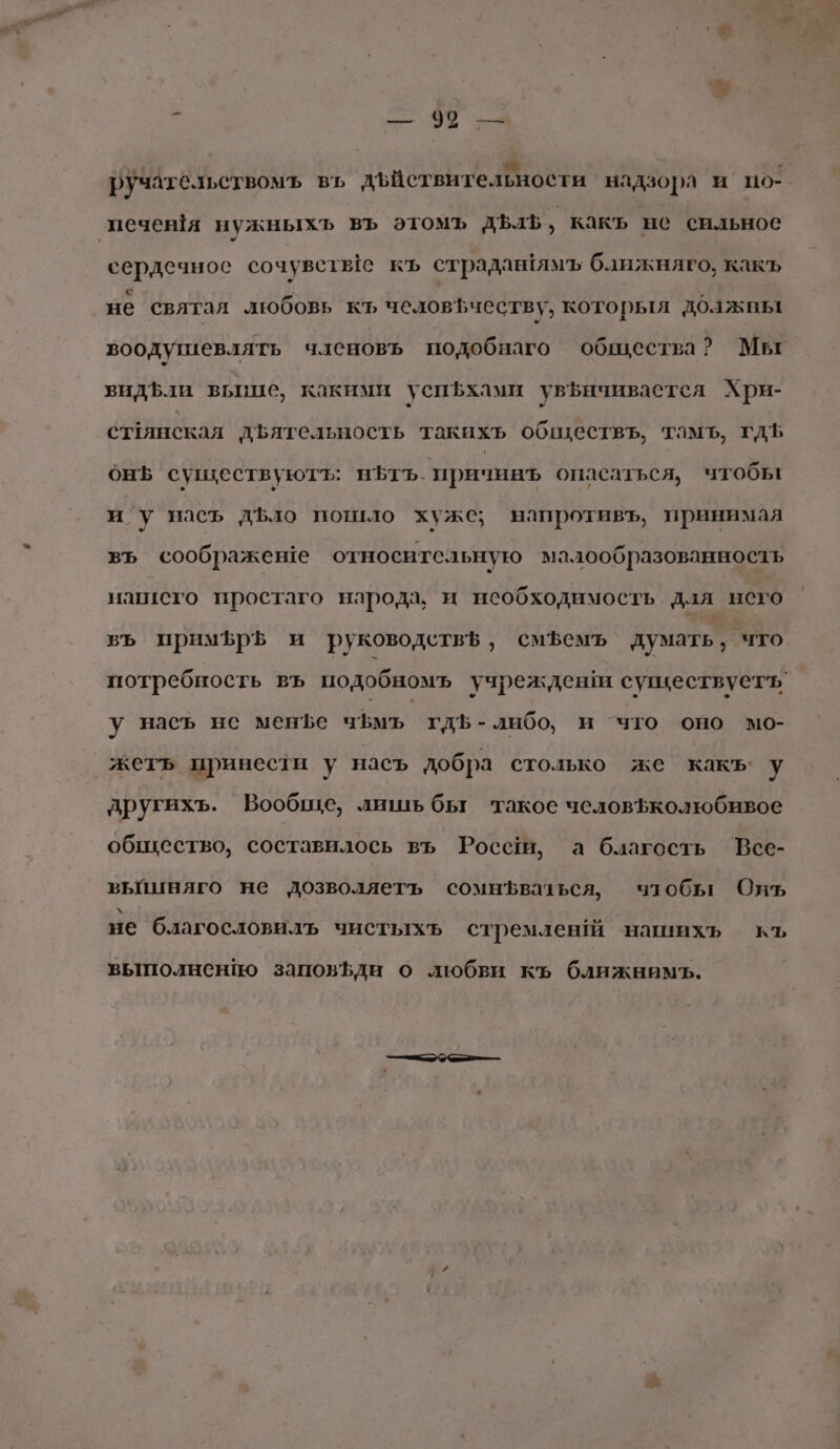 # — 90 Е ручательствомъ вь дъйствительности надзора и по-. сердечное сочувстье къ страданямъ ближняго, какъ не святал любовь къ человъчеству, которыя должны воодушевлять членовъ подобнаго общества? Мы видЪли вьпие, какими успфхами увъичивастся Хри- стРянская двятельность такихъ обществъ, тамъ, гдЪ онБ существуютъ: ньтьъ. причинъ опасаться, чтобы и’у насъ дъло пошло хуже; напротивъ, принимая въ соображеше относительную малообразованность нагисго простаго народа, и необходимость дал него въ примЪрБ и руководетв$, смЪемъ думать, что у насъ нес мене чфмъ гдЪ-либо, и что оно мо- жетъ принести у насъ добра столько же какъ’ у пругихъ. Вообще, лишь бы такое человЪколюбивое общество, составилось въ Роса, а благость Все- вьйиняго не дозволяетъ сомнЪваться, чтобы Онъ не благословиль чистыхъ стремленй нашихъь къ вышолненйо заповЪди о любви къ ближнимъ.