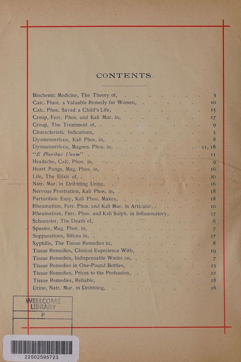 Sects CONTENTS. Biochemic Medicine, The Theory of, . oR: aR elo Calc. Fluor. a Valuable Remedy for Women, . Calc. Phos. Saved a Child’s Life, Sea ie ih or ye : Croup, The Treatment of, . ; Pave? Ais 4 Characteristic Indications, aa : ; | Dysmenorrhcea, Kali Phos. i Dysmenorrhcea, Magnes. he sin Ge eas y Bas Headache, Calc. Phos. IU, Ps Petaeaada ay ara, gal ae fe | Nervous Prostration, Kali Phos: ae sates: es Parturition Easy, Kali Phos. ie! Nee cana 4 a Rheumatism, Ferr. Phos. and Kali Mur. in Articular, ha ie Rheumatism, Ferr. Phos. and Kali Sulph. in pa Schuessier, s Phe eath Ofna ont pe Mody : aan Spasms, Mag. Phos. in, , : aaa eye eects * Suppurations, Silicea in, . : Syphilis, The Tissue Remedies in, , Aa aes a ie Tissue Remedies, Clinical Experience With, . . Tissue Remedies, Indispensable Works on, . sf ae Tissue Remedies in One-Pound Bottles, . BS. Spee : : Tissue Remedies, Prices to the Profession, . SS iSk Re Tissue Remedies, Reliable, : Spe a Urine, Natr. Mur. in Dribbling, WELLCOME LIBRA} UME A 22502595723