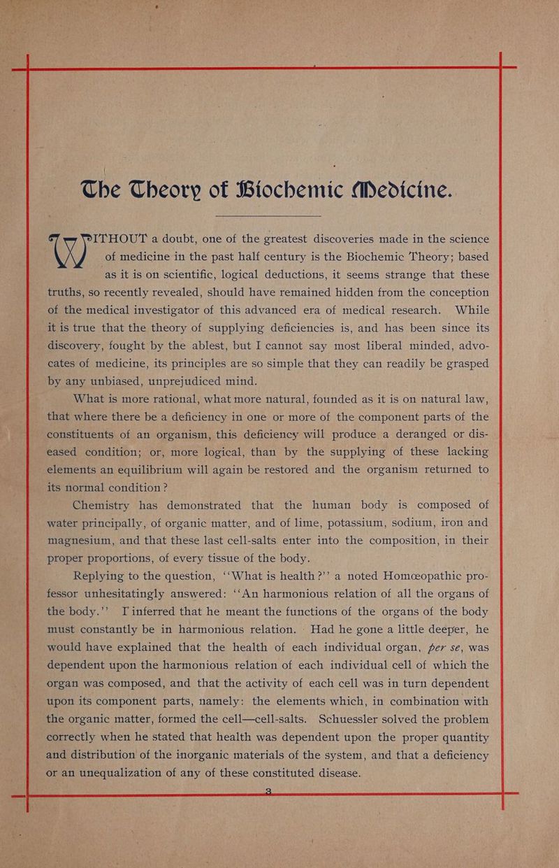 X of medicine in the past half century is the Biochemic Theory; based as it is on scientific, logical deductions, it seems strange that these truths, so recently revealed, should have remained hidden from the conception of the medical investigator of this advanced era of medical research. While it is true that the theory of supplying deficiencies is, and has been since its discovery, fought by the ablest, but I cannot say most liberal minded, advo- cates of medicine, its principles are so simple that they can readily be grasped by any unbiased, unprejudiced mind. What is more rational, what more natural, founded as it is on natural law, that where there be a deficiency in one or more of the component parts of the constituents of an organism, this deficiency will produce a deranged or dis- eased condition; or, more logical, than by the supplying of these lacking elements an equilibrium will again be restored and the organism returned to its normal condition ? | Chemistry has demonstrated that the human body is composed of water principally, of organic matter, and of lime, potassium, sodium, iron and magnesium, and that these last cell-salts enter into the composition, in their proper proportions, of every tissue of the body. Replying to the question, ‘‘What is health ?’’ a noted Homeopathic pro- fessor unhesitatingly answered: ‘‘An harmonious relation of all the organs of the body.’’ Tinferred that he meant the functions of the organs of the body must constantly be in harmonious relation. - Had he gone a little deeper, he would have explained that the health of each individual organ, per se, was dependent upon the harmonious relation of each individual cell of which the organ was composed, and that the activity of each cell was in turn dependent upon its component parts, namely: the elements which, in combination with the organic matter, formed the cell—cell-salts. Schuessler solved the problem correctly when he stated that health was dependent upon the proper quantity and distribution of the inorganic materials of the system, and that a deficiency or an unequalization of any of these constituted disease.