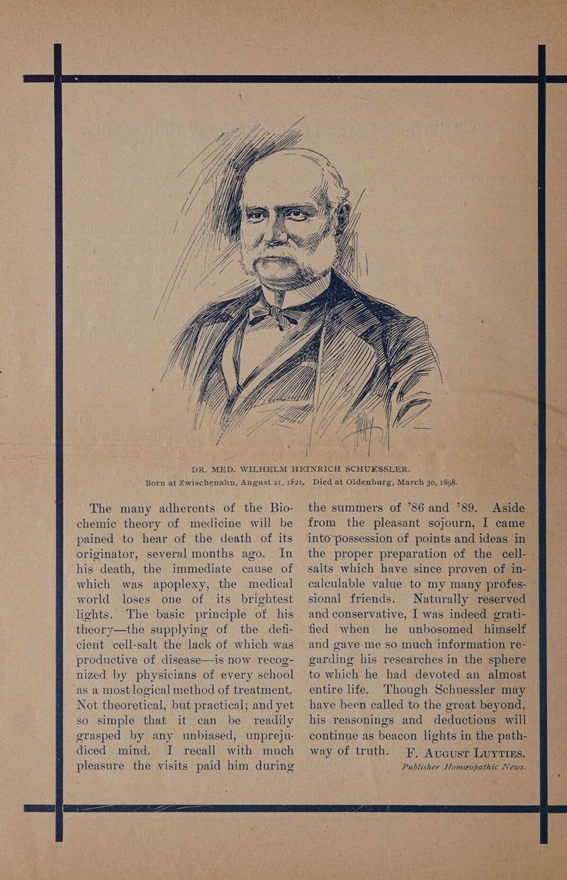 — =e AG Nit p cea ir gate y eh ee or. Rate Rr id: ee ek A Ree pe Pir Tis ee t » v i i- The many adherents of the Bio- chemic theory of medicine will be pained to hear of the death of its originator, several months ago. In his death, the immediate cause of which was apoplexy, the medical world loses one of its brightest lights. The basic principle of his theory—the supplying of the defi- cient cell-salt the lack of which was productive of disease—is now recog- nized ly physicians of every school ‘as a most logical method of treatment. Not theoretical, but practical; and yet so simple that it can be readily grasped by any unbiased, unpreju- diced mind. I recall with much pleasure the visits paid him during the summers of ’86 and ’89. into possession of points and ideas in calculable value to my many profes- sional friends. Naturally reserved fied when he unbosomed himself and gave me so much information re- garding his researches in the sphere to which he had devoted an almost entire life. Though Schuessler may have been called to the great beyond, his reasonings and deductions will continue as beacon lights in the path- way of truth. EF, Aueusr Luyrins. Publisher Homeopathic News.