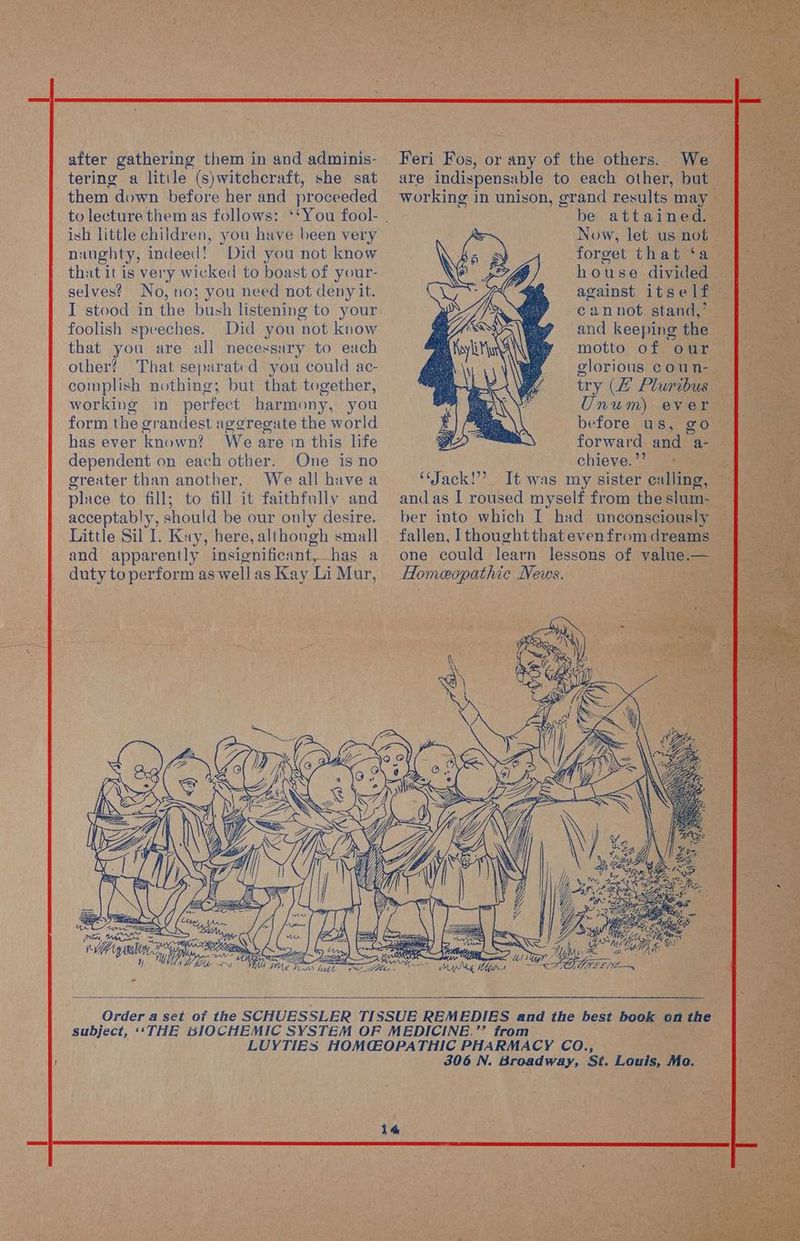 after gathering them in and adminis- tering a litile (s)witchcraft, she sat them down before her and proceeded to lecture them as follows: ish little children, you have been very naughty, indeed! Did you not know that it is very wicked to boast of your- selves? No, no; you need not deny it. I stood in the bush listening to your foolish speeches. Did you not know that you are all necessary to each other? That separated you could ac- complish nothing; but that together, working in perfect harmony, you form the grandest aggregate the world has ever known? We are 1n this life dependent on each other. One is no greater than another. We all havea place to fill; to fill it faithfully and acceptably, should be our only desire. Little Sil I. Kay, here, although small and apparently insignificant,.has a duty to perform as wellas Kay Li Mur, Feri Fos, or any of the others. We are indispensable to each other, but working in unison, grand results may be attained. Now, let us not forget that ‘a house divided against itself cannot stand,’ and keeping the motto of our glorious coun- try (# Pluribus Unum) ever before us, go forward and a- chieve. ”’ ‘Jack!’ It was my sister calling, and as I roused myself from the slum- ber into which I had unconsciously fallen, I thoughtthat evenfrom dreams one could learn lessons of value.— Homeopathic News. wii ee A fy pSBLE Ty, Brice eS Th lee lng priyer ripe LS eee 14