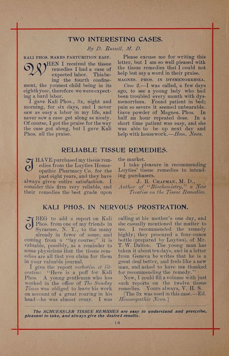 KALI PHOS. MAKES PARTURITION EASY. HEN I received the tissue O)) remedies I had a case of expected labor. This be- ing the fourth confine- ment, the younest child being in its eighth year, therefore we were expect- ing a hard labor. i gave Kali Phos., 3x, night and morning, for six days, and I never saw as easy a labor in my life, and never siw a case get along as nicely. Of course, I got the praise ‘for the way the case got along, but I gave Kali Phos. all the praise. Please excuse me for writing this letter, but I am so well pleased with the tissue remedies that I could not help but say a word in their praise. MAGNES. PHOS. IN DYSMENORRHGA. Case 2.—I was called, a few days ago, to see a young lady who had been troubled every month with dys- menorrhea. Found patient in bed; pain so severe it seemed unbearable. Gave powder of Magnes. Phos. In half an hour repeated dose. short time patient was easy, and she was able to be up next day and help with housework.—//om. News. edies from the Luyties Home- opathic Pharmacy Co. for the past eight years, and they have A HAVE purchased my tissue rem- congider this firm very reliable, and their remedies the best grade upon the market. Luyties’ tissue remedies to 1Ken ing purchasers. os ees CHAPMAN, M. De Treatise on the Tissue Remedies. Sz BEG to add a report on Kali ol Phos. from one of my friends in Syracuse, N. Y., to the many already in favor of same; and coming from a ‘‘lay course;’’ it is valuable, possibly, as a reminder to some physicians that the tissue rem- edies are all that you claim for them in your valuable journal. I give the report verbatim et lit- eratuem: ‘Here is a puff for Kali Phos. A young gentleman who has worked in the office of Zhe Sunday Times was obliged to leave his work on account of a great roaring in his head—he was almost crazy. I was calling at his mother’s one day, and she casually mentioned the matter to me. I recommended the remedy highly; they procured a four-ounce bottle (prepared by Luyties), of Mr. T. W. Dalton. The young man has taken it about ten days, and in a letter from Geneva he writes that he is a for recommending the remedy.”’ Now, I could fill a volume with just such reports on the twelve tissue remedies. Yours always, V. H. 8S. [The 3x was used in this case. —Ed. Homeopathic aa