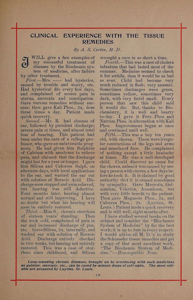 my successful treatment of diseases by the Biochemie sys- tem of medicine, after failure by other treatment. First.—Mrs. had _ hysterics, caused by trouble and worry, ete. Had hysterical fits every few days, and complained of severe pain in uterus, anorexia and constipation. Gave various remedies without suc- cess; then gave Kali Phos., 2x, dose three times a day. Patient made a WILL give a few examples of Second.—Mr. R. had abscess of ear, followed by purulent discharge; loss of hearing. This patient had been under the care of a college pro- _ fessor, who gave an unfavorable prog- nosis. He had given him Sulphide of Calcium with anodynes to relieve might last fora year orlonger. I cave him Silicea and Calearea Sulph. on alternate days, with local applications to the ear, and washed the ear out with solution of Boracic Acid. Dis- charge soon stopped and pain relieved, but hearing was still defective. Four months later, hearing almost I have Third.—Miss 8., chronic otorrhcea standing. Then she took cold, complained of pain in ear and increased discharge. of pus, etc. GaveSilicea, 2x, internally, and washed ear with solution of Boracic Acid. Discharge entirely checked in two weeks, but hearing not entirely restored. This was a case of otor- rheea since childhood, and Silicea —* wrought a cure in so short a time, Lourth.—This was a case of cholera infantum that had lasted most of the summer. Medicine seemed to check it for awhile, then it would be as bad as ever. Child had become very much reduced in flesh; very ansemic. Sometimes discharges were green, sometimes yellow, sometimes very dark, with very fcetid smell. Every person that saw this child said it would die. But, thanks to Bio- chemistry, it is well and_ hearty to-day. I gave it Ferr. Phos. and Natram Phos. in alternation with Kali Phos. Improvement began at once and continued until well. : Lifth.—This was a boy ten years old, with chorea. There were irregu- lar contractions of the legs and arms and muscles of face. Eee complained of nothing except a little headache He was a well-developed child. Could discover no cause for the chorea, unlessit was caused by see- ing a person with chorea a few days be- fore he took it. It is claimed by good authority that it is caused sometimes by sympathy. Gave Macrotis, Gel- semium, Valerian, Arsenicum, but with very little benefit to the patient. Then gave Magnesia Phos., 2x, and Calearea Phos., 2x (Luyties, St. Louis.) Patient made a quick recovery and is still well, eight months after. I have studied several books on the subject and consider the ‘‘Biochemic System of Medicine” by far the best work; it is up to date in every respect. I would advise all M. D.’s to study the Schuessler tissue remedies and get a copy of that most excellent work, ‘‘The Biochemic System of Medi- cine.’’— Homeopathic News. able are prepared by Luyties, St. Louis. The most reli-