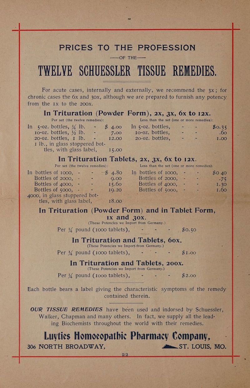 PRICES TO] Ee PROFESSION “TWELVE SCHUESSLER TISSUE REMEDIES, For acute cases, internally and externally, we recommend the 3x; for chronic cases the 6x and 30x, although we are prepared to furnish any poteney, from the 1x to the 200x. In Trituration (Powder Form), 2x, 3x, 6x to 12x. Per set (the twelve remedies): Less than the set (one or more remedies): In 5-0z. bottles, 4 1b. - $4.00 | In 5-0z. bottles, oh ga ae $0.35 10-0Z. bottles, % Ib. - 7.00 Io0-0Z. bottles, - .60 I lb., in glass stoppered bot- tles, with glass label, 15.00 In Trituration Tablets, 2x, 3x, 6x to 12x. Per set (the twelve remedies): Less than the set (one or more remedies): In bottles of 1000, - - . $4.80 In bottles of 1000, - - - Bottles of 2000, - - 9.00 Bottles of 2000, - - Bottles of 4000, - = 15.60 Bottles of 4000, '; -). <3 Bottles of 5000, - - 19.20 Bottles of 5000, - - 4000, in glass stoppered bot- Ae | tles, with glass label, ~ 18.00 In Trituration (Powder Form) and in Tablet Ponte IX and 30x. (These Potencies we Import from Germany.) Per % pound (1000 tablets), pene: - $0.50 In Trituration and. Tablets, 60x. (These Potencies we Import-from Germany.) Per 4% pound (1000 tablets), = nhs - $1.00 In Trituration and Tablets, 200x. (These Potencies we Import from Germany.) Per 4% pound (1ooo tablets), - - - $2.00 contained therein.