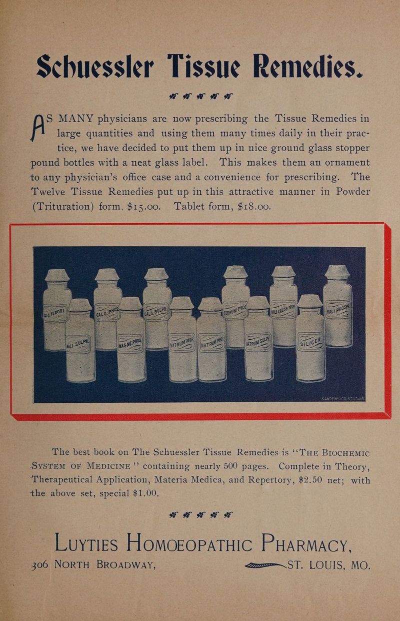~ $chuessler Tissue Remedies. fe S MANY physicians are now prescribing the Tissue Remedies in * ' large quantities and using them many times daily in their prac- : tice, we have decided to put them up in nice ground glass stopper pound bottles with a neat glass label. This makes them an ornament to any physician’s office case and a convenience for prescribing. The Twelve Tissue Remedies put up in this attractive manner in Powder fag (Sr tet Mac 3A a (Trituration) form, $15.00. Tablet form, $18.00. The best book on The Schuessler Tissue Remedies is (“THE BIocHEMIC _ SYSTEM OF MEDICINE”? containing nearly 500 pages. Complete in Theory, ‘Therapeutical Application, Materia Medica, and Repertory, $2.50 net; with the above set, special $1.00, Deer es ie ee —__Luytigs Homogoratuic PHARMACY, 306 NorTH BRoabway, m=—ST, LOUIS, MO.