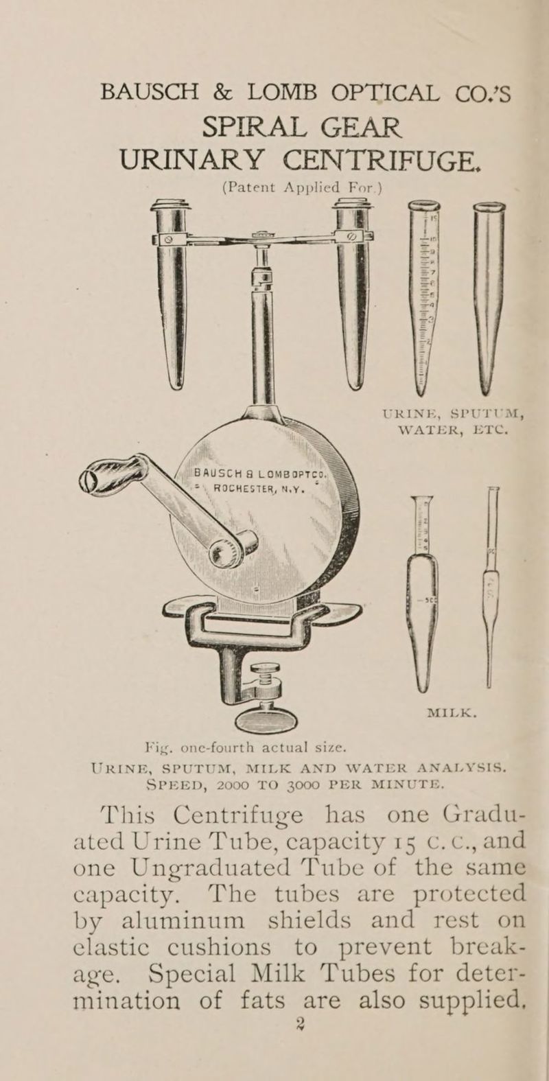 SPIRAL GEAR URINARY CENTRIFUGE. (Patent Applied For.) i URINE, SPUTUM, WATER, ETC. Fig. one-fourth actual size. URINE, SPUTUM, MILK AND WATER ANALYSIS. SPEED, 2000 TO 3000 PER MINUTE. This Centrifuge has one Gradu- ated Urine Tube, capacity 15 c.c., and one Ungraduated Tube of the same capacity. The tubes are protected by aluminum shields and rest on elastic cushions to prevent break- age. Special Milk Tubes for deter- mination of fats are also supplied, a