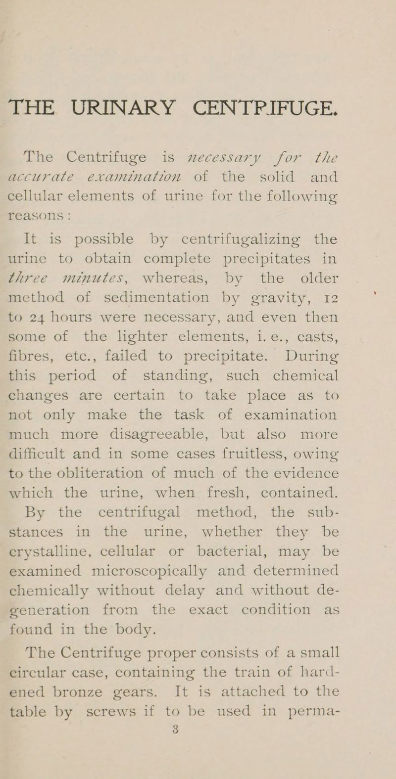 THE URINARY CENTPIFUGE. The Centrifuge is necessary for the accurate examination of the solid and cellular elements of urine for the following reasons : It is possible by centrifugalizing the urine to obtain complete precipitates in three minutes, whereas, by the older method of sedimentation by gravity, 12 to 24 hours were necessary, and even then Some of the lighter elements, i.e., casts, fibres, etc., failed to precipitate. During this period of standing, such chemical changes are certain to take place as to not only make the task of examination much more disagreeable, but also more difficult and in some cases fruitless, owing to the obliteration of much of the evidence which the urine, when fresh, contained. By the centrifugal method, the sub- Stances in the urine, whether they be crystalline, cellular or bacterial, may be examined microscopically and determined chemically without delay and without de- generation from the exact condition as found in the body. The Centrifuge proper consists of a small circular case, containing the train of hard- ened bronze gears. It is attached to the table by screws if to be used in perma-
