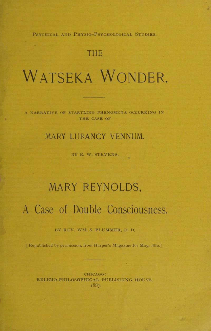 THE WATSEKA WONDER. A NARRATIVE OF STARTLING PHENOMENA OCCURRING IN THE CASE OF MARY LURANCY VENNUM. BY. E. W. STEVENS. MARY REYNOLDS, A Case of Double Consciousness. BY REV. WM. S. PLUMMER, D. D. {| Republished by permission, from Harper’s Magazine for May, 1860.] CHICAGO: RELIGIO-PHILOSOPHICAL PUBLISHING HOUSE. 1887.