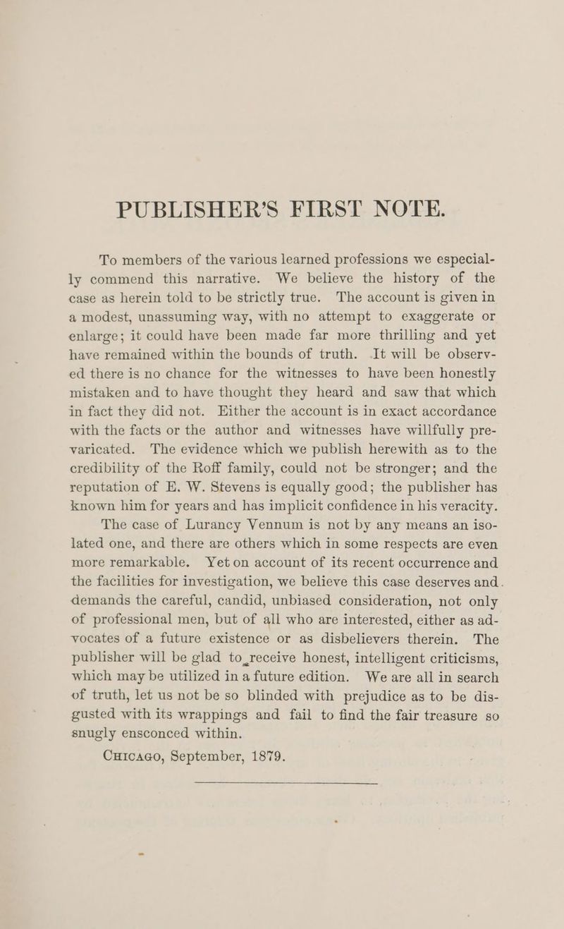 To members of the various learned professions we especial- ly commend this narrative. We believe the history of the case as herein told to be strictly true. The account is given in a modest, unassuming way, with no attempt to exaggerate or enlarge; it could have been made far more thrilling and yet have remained within the bounds of truth. It will be observ- ed there is no chance for the witnesses to have been honestly mistaken and to have thought they heard and saw that which in fact they did not. Either the account is in exact accordance with the facts or the author and witnesses have willfully pre- varicated. The evidence which we publish herewith as to the credibility of the Roff family, could not be stronger; and the reputation of E. W. Stevens is equally good; the publisher has known him for years and has implicit confidence in his veracity. The case of Lurancy Vennum is not by any means an iso- lated one, and there are others which in some respects are even more remarkable. Yeton account of its recent occurrence and the facilities for investigation, we believe this case deserves and. demands the careful, candid, unbiased consideration, not only of professional men, but of all who are interested, either as ad- vocates of a future existence or as disbelievers therein. The publisher will be glad to_receive honest, intelligent criticisms, which may be utilized ina future edition. We are all in search of truth, let us not be so blinded with prejudice as to be dis- gusted with its wrappings and fail to find the fair treasure so snugly ensconced within. Cuicaao, September, 1879.