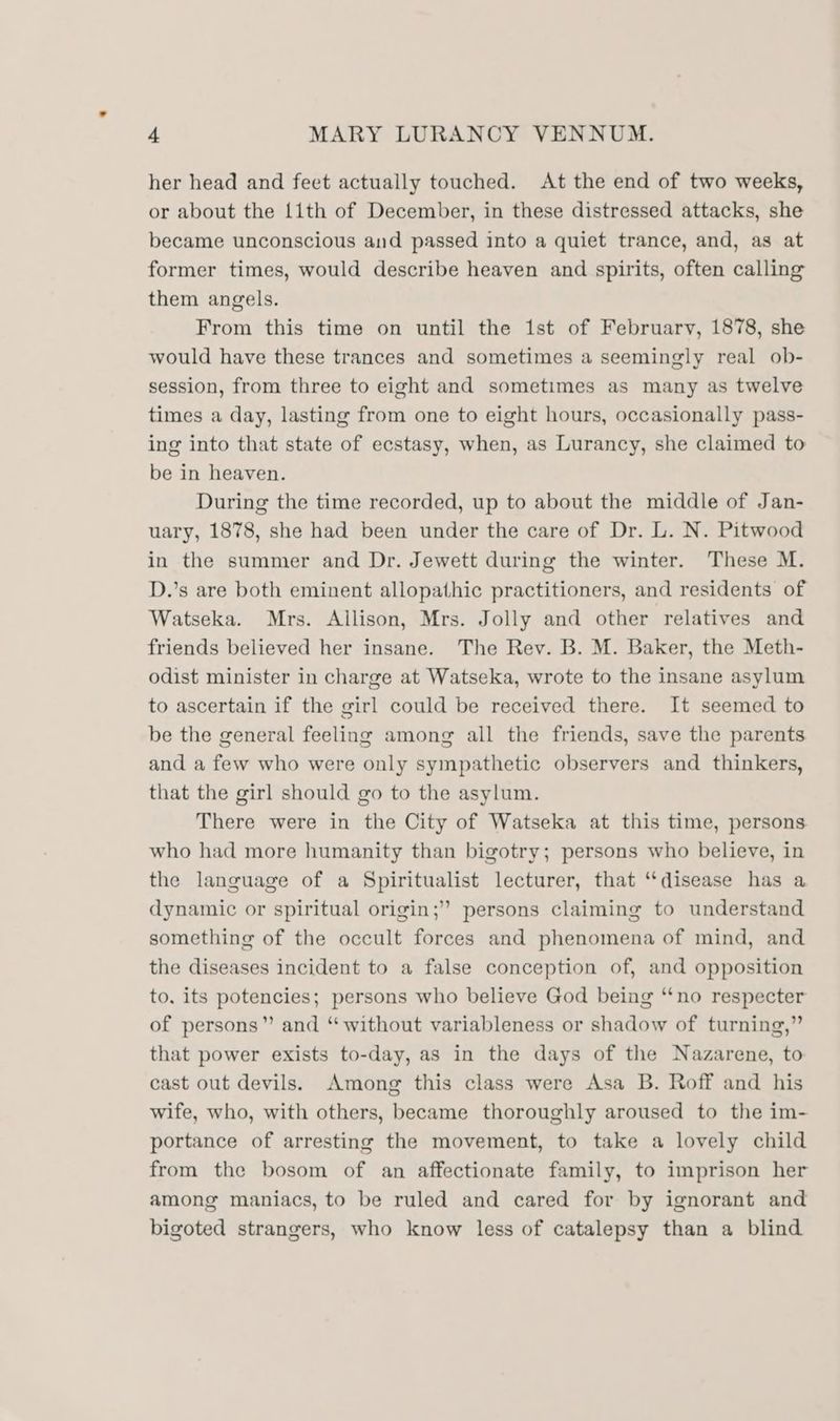 her head and feet actually touched. At the end of two weeks, or about the 1ith of December, in these distressed attacks, she became unconscious and passed into a quiet trance, and, as at former times, would describe heaven and spirits, often calling them angels. From this time on until the 1st of February, 1878, she would have these trances and sometimes a seemingly real ob- session, from three to eight and sometimes as many as twelve times a day, lasting from one to eight hours, occasionally pass- ing into that state of ecstasy, when, as Lurancy, she claimed to be in heaven. During the time recorded, up to about the middle of Jan- uary, 1878, she had been under the care of Dr. L. N. Pitwood in the summer and Dr. Jewett during the winter. These M. D.’s are both eminent allopathic practitioners, and residents of Watseka. Mrs. Allison, Mrs. Jolly and other relatives and friends believed her insane. The Rev. B. M. Baker, the Meth- odist minister in charge at Watseka, wrote to the insane asylum to ascertain if the girl could be received there. It seemed to be the general feeling among all the friends, save the parents and a few who were only sympathetic observers and thinkers, that the girl should go to the asylum. There were in the City of Watseka at this time, persons. who had more humanity than bigotry; persons who believe, in the language of a Spiritualist lecturer, that “disease has a dynamic or spiritual origin;” persons claiming to understand something of the occult forces and phenomena of mind, and the diseases incident to a false conception of, and opposition to. its potencies; persons who believe God being “‘no respecter of persons” and “without variableness or shadow of turning,” that power exists to-day, as in the days of the Nazarene, to cast out devils. Among this class were Asa B. Roff and his wife, who, with others, became thoroughly aroused to the im- portance of arresting the movement, to take a lovely child from the bosom of an affectionate family, to imprison her among maniacs, to be ruled and cared for by ignorant and bigoted strangers, who know less of catalepsy than a blind