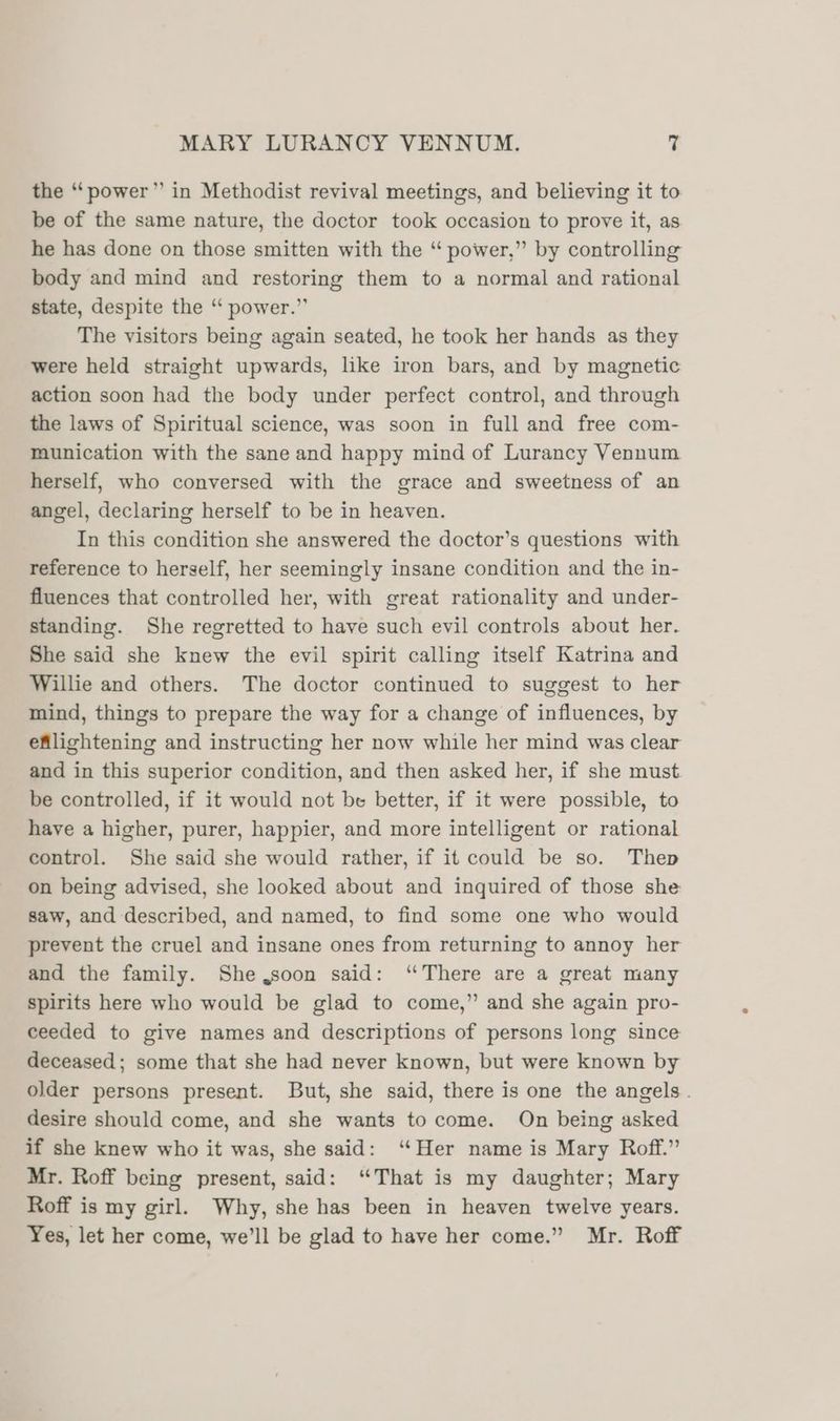 the “power” in Methodist revival meetings, and believing it to be of the same nature, the doctor took occasion to prove it, as he has done on those smitten with the “ power,” by controlling body and mind and restoring them to a normal and rational state, despite the ‘“‘ power.” The visitors being again seated, he took her hands as they were held straight upwards, like iron bars, and by magnetic action soon had the body under perfect control, and through the laws of Spiritual science, was soon in full and free com- munication with the sane and happy mind of Lurancy Vennum herself, who conversed with the grace and sweetness of an angel, declaring herself to be in heaven. In this condition she answered the doctor’s questions with reference to herself, her seemingly insane condition and the in- fluences that controlled her, with great rationality and under- standing. She regretted to have such evil controls about her. She said she knew the evil spirit calling itself Katrina and Willie and others. The doctor continued to suggest to her mind, things to prepare the way for a change of influences, by efllightening and instructing her now while her mind was clear and in this superior condition, and then asked her, if she must be controlled, if it would not be better, if it were possible, to have a higher, purer, happier, and more intelligent or rational control. She said she would rather, if it could be so. Thep on being advised, she looked about and inquired of those she saw, and described, and named, to find some one who would prevent the cruel and insane ones from returning to annoy her and the family. She,soon said: ‘There are a great many spirits here who would be glad to come,” and she again pro- ceeded to give names and descriptions of persons long since deceased; some that she had never known, but were known by older persons present. But, she said, there is one the angels. desire should come, and she wants to come. On being asked if she knew who it was, she said: ‘Her name is Mary Roff.” Mr. Roff being present, said: “That is my daughter; Mary Roff is my girl. Why, she has been in heaven twelve years. Yes, let her come, we’ll be glad to have her come.” Mr. Roff