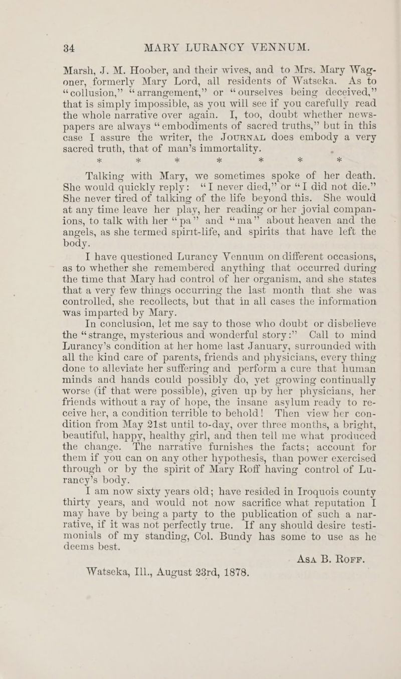 Marsh, J. M. Hoober, and their wives, and to Mrs. Mary Wag- oner, formerly Mary Lord, all residents of Watseka. As to “collusion,” “arrangement,” or “ourselves being deceived,” that is simply impossible, as you will see if you carefully read the whole narrative over again. I, too, doubt whether news- papers are always “embodiments of sacred truths,” but in this case I assure the writer, the JouRNAL does embody a very sacred truth, that of man’s immortality. ‘ x *k ** 2 * * * Talking with Mary, we sometimes spoke of her death. She would quickly reply: ‘I never died,” or “I did not die.” She never tired of talking of the life beyond this. She would at any time leave her play, her reading or her jovial compan- ions, to talk with her “pa” and “ma” about heaven and the angels, as she termed spirit-life, and spirits that have left the body. I have questioned Lurancy Vennum on different occasions, as to whether she remembered anything that occurred during the time that Mary had control of her organism, and she states that a very few things occurring the last month that she was controlled, she recollects, but that in all cases the information was imparted by Mary. In conclusion, let me say to those who doubt or disbelieve the “strange, mysterious and wonderful story:” Call to mind Lurancy’s condition at her home last January, surrounded with all the kind care of parents, friends and physicians, every thing done to alleviate her suffering and perform a cure that human minds and hands could possibly do, yet growing continually worse (if that were possible), given up by her physicians, her friends without a ray of hope, the insane asylum ready to re- ceive her, a condition terrible to behold! Then view her con- dition from May 21st until to-day, over three months, a bright, beautiful, happy, healthy girl, and then tell me what produced the change. The narrative furnishes the facts; account for them if you can on any other hypothesis, than power exercised through or by the spirit of Mary Roff having control of Lu- rancy’s body. I am now sixty years old; have resided in Iroquois county thirty years, and would not now sacrifice what reputation I may have by being a party to the publication of such a nar- rative, if it was not perfectly true. If any should desire testi- monials of my standing, Col. Bundy has some to use as he deems best. Asa B. Rorr. Watseka, Ill., August 28rd, 1878.