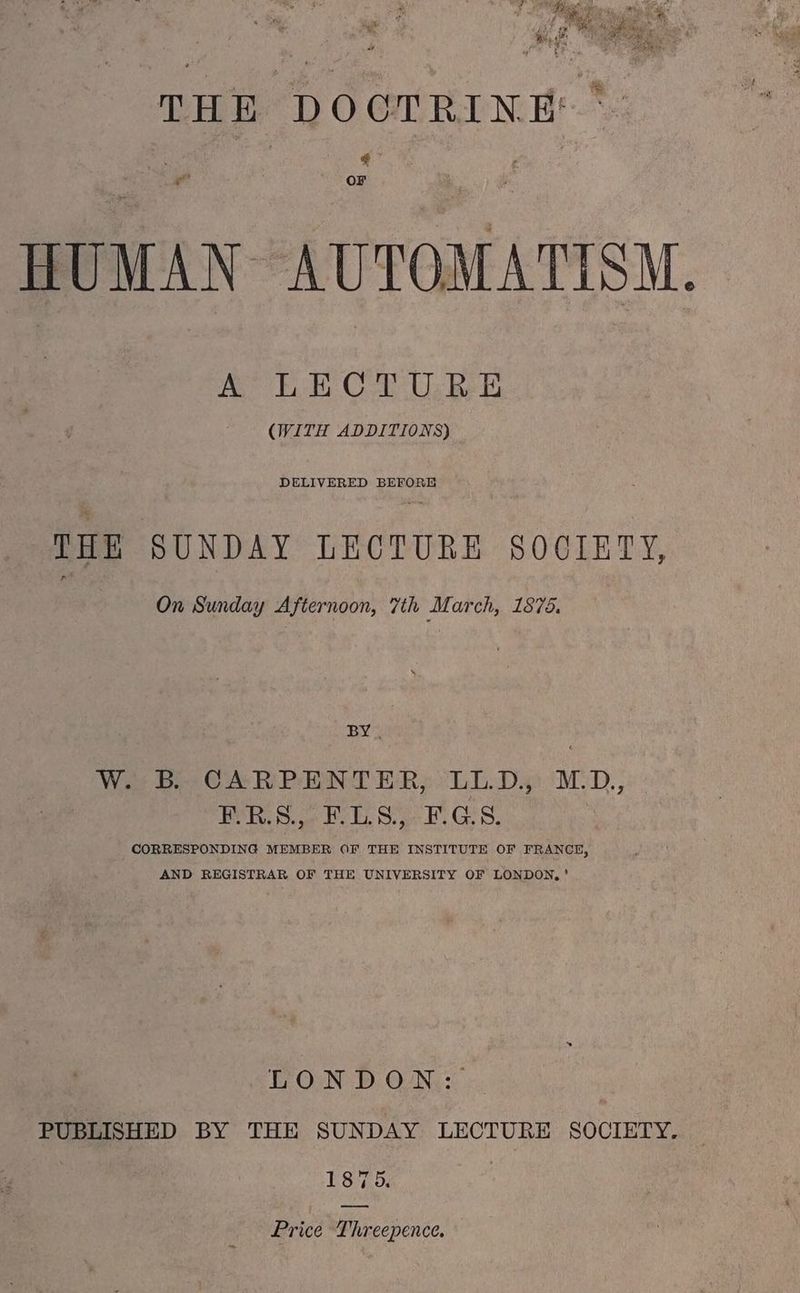 THE DOCTRINE: *: ¢ a OF HUMAN AUTOMATISM. A LECTURE (WITH ADDITIONS) DELIVERED BEFORE THE SUNDAY LECTURE SOCIETY, On Sunday Afternoon, 7th March, 1875. BY, W. B. CARPENTER, LL.D. MD,, PRS. ET, 8) Gis. CORRESPONDING MEMBER OF THE INSTITUTE OF FRANCE, AND REGISTRAR OF THE UNIVERSITY OF LONDON,’ LONDON: PUBLISHED BY THE SUNDAY LECTURE SOCIETY. 1875. | Price Threepence.