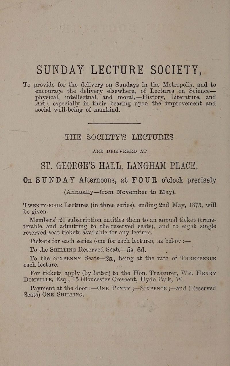 SUNDAY LECTURE SOCIETY, To provide for the delivery on Sundays in the Metropolis, and to encourage the delivery elsewhere, of Lectures on Science— physical, intellectual, and moral,—History, Literature, and Art; especially in their bearing upon the. improvement and social well-being of mankind, | THE SOCIETY’S LECTURES ARE DELIVERED AT ST. GEORGE'S HALL, LANGHAM PLACE, On SUNDAY Afternoons, at FOUR o’clock precisely (Annually—from November to May). TWENTY-FOUR Lectures (in three series), ending 2nd May, 1875, will be given. Members’ £1 subscription Satitles them to an annual ticket (trans-- ferable, and admitting to the reserved seats), and to eight single reserved-seat tickets available for any lecture. Tickets for each series (one for each lecture), as below :— To the SHILLING Reserved Seats—5s. 6d. To the SrxPENNY Seats—2g,, being at the rate of THREEPENCE each lecture. For tickets apply (by letter) to ine Hon. Treasurer, WM. HENRY Domvit_e, Esq., 15 Gloucester Crescent, Hyde Park, W. Payment at the door :—ONE PENNY ;—SIXPENCE ;—and (Reserved Seats) ONE SHILLING.