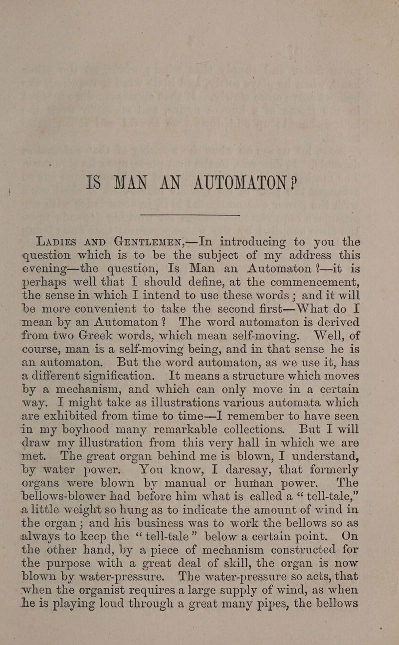 IS MAN AN AUTOMATON? LADIES AND GENTLEMEN,—In introducing to you the question which is to be the subject of my address this evening—the question, Is Man an Automaton ?—it is perhaps well that I should define, at the commencement, the sense in which I intend to use these words ; and it will be more convenient to take the second first—What do I mean by an Automaton? The word automaton is derived from two Greek words, which mean self-moving. Well, of course, man is a self-moving being, and in that sense he is an automaton. But the word automaton, as we use it, has a different signification. It means a structure which moves by a mechanism, and which can only move in a certain way. I might take as illustrations various automata which are exhibited from time to time—I remember to have seen in my boyhood many remarkable collections. But I will draw my illustration from this very hall in which we are met. The great organ behind me is blown, I understand, by water power. You know, I daresay, that formerly organs were blown by manual or human power. The bellows-blower had before him what is called a “ tell-tale,” a little weight so hung as to indicate the amount of wind in the organ ; and his business was to work the bellows so as always to keep the “tell-tale” below a certain point. On the other hand, by a piece of mechanism constructed for the purpose with a great deal of skill, the organ is now blown by water-pressure. The water-pressure so acts, that when the organist requires a large supply of wind, as when he is playing loud through a great many pipes, the bellows