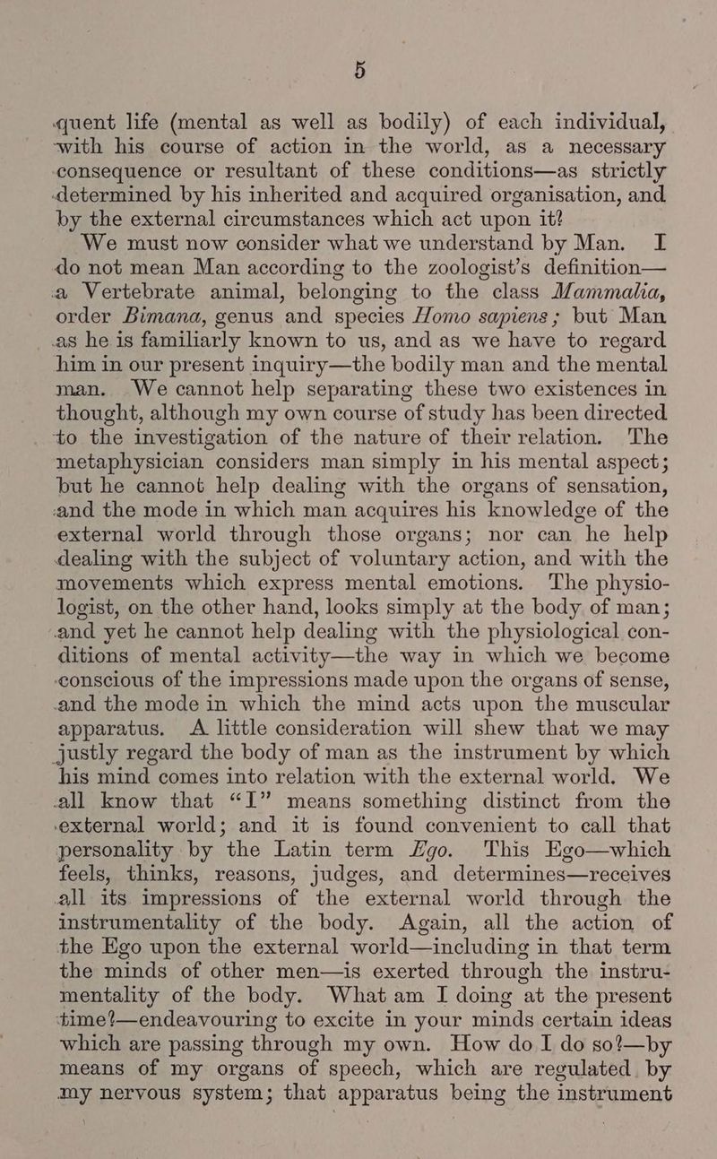 quent life (mental as well as bodily) of each individual, ‘with his course of action in the world, as a necessary consequence or resultant of these conditions—as strictly determined by his inherited and acquired organisation, and by the external circumstances which act upon it? We must now consider what we understand by Man. I do not mean Man according to the zoologist’s definition— a Vertebrate animal, belonging to the class Mammalia, order Bimana, genus and species Homo sapiens; but Man _.as he is familiarly known to us, and as we have to regard him in our present inquiry—the bodily man and the mental man. We cannot help separating these two existences in thought, although my own course of study has been directed to the investigation of the nature of their relation. The metaphysician considers man simply in his mental aspect; but he cannot help dealing with the organs of sensation, -and the mode in which man acquires his knowledge of the external world through those organs; nor can he help dealing with the subject of voluntary action, and with the movements which express mental emotions. The physio- logist, on the other hand, looks simply at the body of man; and yet he cannot help dealing with the physiological con- ditions of mental activity—the way in which we become conscious of the impressions made upon the organs of sense, and the mode in which the mind acts upon the muscular apparatus. A little consideration will shew that we may justly regard the body of man as the instrument by which his mind comes into relation with the external world. We all know that “I” means something distinct from the external world; and it is found convenient to call that personality by the Latin term Zgo. This Ego—which feels, thinks, reasons, judges, and determines—receives all its impressions of the external world through the instrumentality of the body. Again, all the action of the Ego upon the external world—including in that term the minds of other men—is exerted through the instru- mentality of the body. What am I doing at the present time?—endeavouring to excite in your minds certain ideas which are passing through my own. How do I do sot—by means of my organs of speech, which are regulated. by my nervous system; that apparatus being the instrument