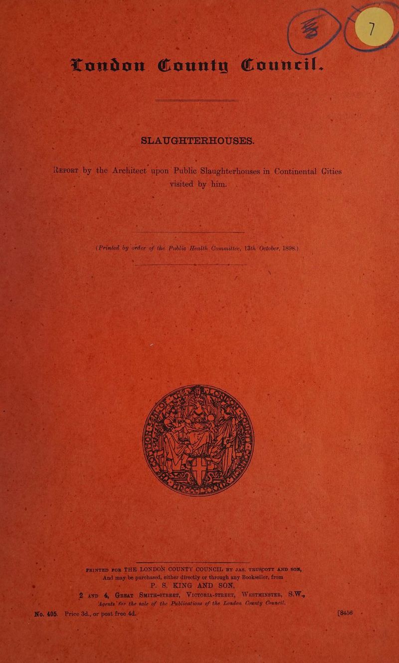 SLAUGHTERHOUSES. iteport by the Architect upon Public Slaughterhouses in Continental visited by him. (Printed by order of the Public Health Committee, 18th October, 1898.) Kk | Ss aye yy Ga i , a: = PRINTED FoR THE LONDON COUNTY COUNCIL By JAS. TRUSCOTT AND SON, And may. be purchased, either directly or through any Bookseller, from ® P. §. KING AND SON, 2 axp 4, Great Smiru-streer, Victoria-street, Waustminstsr, S.W. ‘Agents’ for the sale of the Publications of the London. County Council. No. 405. Price 3d., or post free 4d. [8456