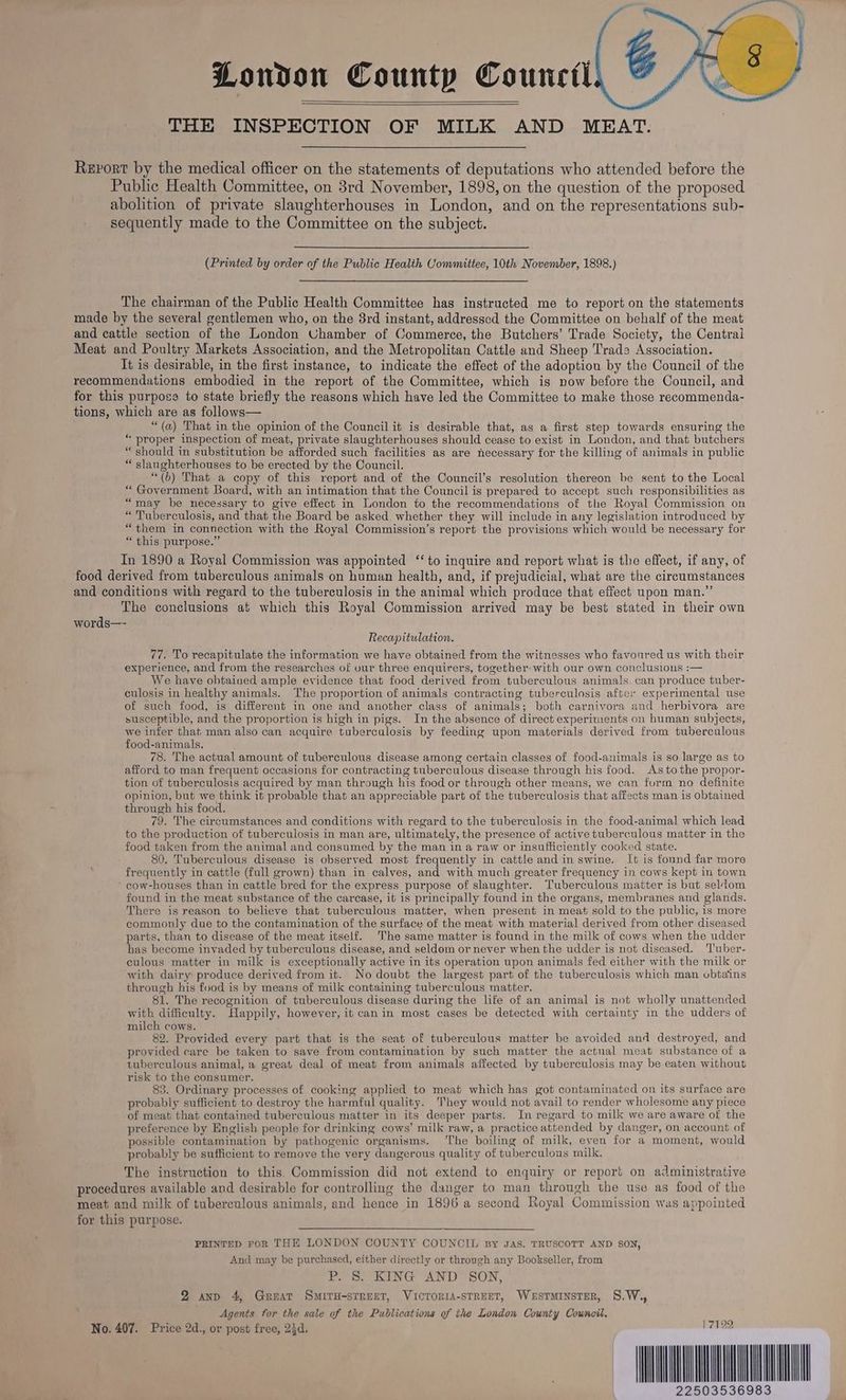 London County Council THE INSPECTION OF MILK AND MEAT. Revort by the medical officer on the statements of deputations who attended before the Public Health Committee, on 3rd November, 1898, on the question of the proposed abolition of private slaughterhouses in London, and on the representations sub- sequently made to the Committee on the subject. (Printed by order of the Public Health Committee, 10th November, 1898.) The chairman of the Public Health Committee has instructed me to report on the statements made by the several gentlemen who, on the 8rd instant, addressed the Committee on behalf of the meat and cattle section of the London Uhamber of Commerce, the Butchers’ Trade Society, the Centrai Meat and Poultry Markets Association, and the Metropolitan Cattle and Sheep Trade Association. It is desirable, in the first instance, to indicate the effect of the adoption by the Council of the recommendations embodied in the report of the Committee, which is now before the Council, and for this purpose to state briefly the reasons which have led the Committee to make those recommenda- tions, which are as follows— “(a) That in the opinion of the Council it is desirable that, as a first step towards ensuring the “ proper inspection of meat, private slaughterhouses should cease to exist in London, and that butchers “should in substitution be afforded such facilities as are necessary for the killing of animals in public “ slanghterhouses to be erected by the Council. “(b) That a copy of this report and of the Council’s resolution thereon be sent to the Local “ Government Board, with an intimation that the Council is prepared to accept such responsibilities as “may be necessary to give effect in London to the recommendations of the Royal Commission on “Tuberculosis, and that the Board be asked whether they will include in any legislation introduced by “them in connection with the Royal Commission’s report the provisions which would be necessary for “ this purpose.” In 1890 a Royal Commission was appointed ‘‘ to inquire and report what is the effect, if any, of food derived from tuberculous animals on human health, and, if prejudicial, what are the circumstances and conditions with regard to the tuberculosis in the animal which produce that effect upon man.” The conclusions at which this Royal Commission arrived may be best stated in their own words—- Recapitulation. 77. To recapitulate the information we have obtained from the witnesses who favonred us with their experience, and from the researches of vur three enquirers, together with our own conclusions :— We have obtained ample evidence that food derived from tuberculous animals. can produce tuber- culosis in healthy animals. The proportion of animals contracting tuberculosis after experimental use of such food, is different in one and another class of animals; both carnivora and herbivora are susceptible, and the proportion is high in pigs. In the absence of direct experiments on human subjects, we infer that man also can acquire tuberculosis by feeding upon materials derived from tuberculous food-animals. 78. The actual amount of tuberculous disease among certain classes of food-animals is so large as to afford to man frequent occasions for contracting tuberculous disease through his food. Astothe propor- tion of tuberculosis acquired by man through his food or through other means, we can furm no definite opinion, but we think it probable that an appreciable part of the tuberculosis that affects man is obtained through his food. 79. The circumstances and conditions with regard to the tuberculosis in the food-animal which lead to the production of tuberculosis in man are, ultimately, the presence of active tuberculous matter in the food taken from the animal and consumed by the man in a raw or insufficiently cooked state. 80. Tuberculous disease is observed most frequently in cattle and in swine. It is found far more frequently in cattle (full grown) than in calves, and with much greater frequency in cows kept in town - cow-houses than in cattle bred for the express purpose of slaughter. Tuberculous matter is but seldom found in the meat substance of the carcase, it is principally found in the organs, membranes and glands. There is reason to believe that tuberculous matter, when present in meat sold to the public, is more commonly due to the contamination of the surface of the meat with material derived from other diseased parts, than to disease of the meat itself. The same matter is found in the milk of cows when the udder has become invaded by tuberculous disease, and seldom or never when the udder is not diseased. 'l'uber- culous matter in milk is exceptionally active in its operation upon animals fed either with the milk or with dairy produce derived from it. No doubt the largest part of the tuberculosis which man vbtaiins through his food is by means of milk containing tuberculous matter. 81. The recognition of tuberculous disease during the life of an animal is not wholly unattended with difficulty. Happily, however, it canin most cases be detected with certainty in the udders of milch cows. 82. Provided every part that is the seat of tuberculous matter be avoided and destroyed, and provided care be taken to save from contamination by such matter the actnal meat substance of a tuberculous animal, a great deal of meat from animals affected by tuberculosis may be eaten without risk to the consumer. 83. Ordinary processes of cooking applied to meat which has got contaminated on its surface are probably sufficient to destroy the harmful quality. hey would not avail to render wholesome any piece of meat that contained tuberculous matter in its deeper parts. In regard to milk we are aware of the preference by English people for drinking cows’ milk raw, a practice attended by danger, on account of possible contamination by pathogenic organisms. ‘The boiling of milk, even for a moment, would probably be sufficient to remove the very dangerous quality of tuberculous milk. The instruction to this. Commission did not extend to enquiry or report on administrative procedures available and desirable for controlling the danger to man through the use as food of the meat and milk of tuberculous animals, and hence in 1896 a second Royal Commission was appointed for this purpose. PRINTED FoR THE LONDON COUNTY COUNCIL By JAS. TRUSCOTT AND SON, And may be purchased, either directly or through any Bookseller, from P. 8S. KING AND SON, 2 anp 4, Great Swmiru-strent, VicroriaA-sTREET, Westminster, S.W.,, Agents for the sale of the Publications of the London County Council, No. 407. Price 2d., or post free, 24d, Pat22 IL 22503536983
