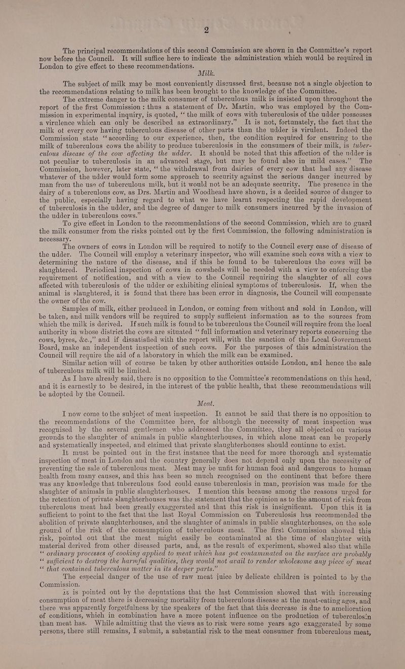 The principal recommendations of this second Commission are shown in the Committee’s report now before the Council. It will suffice here to indicate the administration which would be required in London to give effect to these recommendations. Milk. The subject of milk may be most conveniently discussed first, because not a single objection to the recommendations relating to milk has been brought to the knowledge of the Committee. The extreme danger to the milk consumer of tuberculous milk is insisted upon throughout the report of the first Commission: thus a statement of Dr. Martin, who was employed by the Com- mission in experimental inquiry, is quoted, ‘‘ the milk of cows with tuberculosis of the udder possesses a virulence which can only be described as extraordinary.” It is not, fortunately, the fact that the milk of every cow having tuberculous disease of other parts than the udder is virulent. Indeed the Commission state ‘‘according to our experience, then, the condition required for ensuring to the milk of tuberculous cows the ability to produce tuberculosis in the consumers of their milk, is tuber- culous disease of the cow affecting the udder. It should be noted that this affection of the udder is not peculiar to tuberculosis in an advanced stage, but may be found also in mild cases.” The Commission, however, later state, ‘‘ the withdrawal from dairies of every cow that had any disease whatever of the udder would form some approach to security against the serious danger incurred by man from the use of tuberculous milk, but it would not be an adequate security. The presence in the dairy of a tuberculous cow, as Drs. Martin and Woodhead have shown, is a decided source of danger to the public, especially having regard to what we have learnt respecting the rapid development of tuberculosis in the udder, and the degree of danger to milk consumers incurred by the invasion of the udder in tuberculous cows.” To give effect in London to the recommendations of the second Commission, which are to guard the milk consumer from the risks pointed out by the first Commission, the following administration is necessary. The owners of cows in London will be required to notify to the Council every case of disease of the udder. The Council will employ a veterinary inspector, who will examine such cows with a view to determining the nature of the disease, and if this be found to be tuberculous the cows will be slaughtered. Periodical inspection of cows in cowsheds will be needed with a view to enforcing the requirement of notification, and with a view to the Council requiring the slaughter of all cows affected with tuberculosis of the udder or exhibiting clinical symptoms of tuberculosis. If, when the animal is slaughtered, it is found that there has been error in diagnosis, the Council will compensate the owner of the cow. Sampies of milk, either produced in London, or coming from without and sold in London, will be taken, and milk vendors will be required to supply sufficient information as to the sources from which the milk is derived. Ifsuch milk is found to be tuberculous the Council will require from the local authority in whose distirict-the cows are situated ‘‘ full information and veterinary reports concerning the cows, byres, &amp;c.,” and if dissatisfied with the report will, with the sanction of the Local Government Board, make an independent inspection of such cows. For the purposes of this administration the Council will require the aid of a laboratory in which the milk can be examined. Similar action will of course be taken by other authorities outside London, and hence the sale of tuberculous milk will be limited. As I have already said, there is no opposition to the Committee’s recommendations on this head, © and it is earnestly to be desired, in the interest of the public health, that these recommendations will be adopted by the Council. Meat. I now come to the subject of meat inspection. It cannot be said that there is no opposition to the recommendations of the Committee here, for although the necessity of meat inspection was recognised by the several gentlemen who addressed the Committee, they all objected on various grounds to the slaughter of animals in public slaughterhouses, in which alone meat can be properly and systematically inspected, and cleimed that private slaughterhouses should continue to exist. It must be pointed out in the first instance that the need for more thorough and systematic inspection of meat in London and the country generally does not depend only upon the necessity of preventing the sale of tuberculous meat. Meat may be unfit for human food and dangerous to human health from many causes, and this has been so much recognised on the continent that before there was any knowledge that tuberculous food could cause tuberculosis in man, provision was made for the slaughter of animals in public slaughterhouses. I mention this because among the reasons urged for the retention of private slaughterhouses was the statement that the opinion as to the amount of risk from tuberculous meat had been greatly exaggerated and that this risk is insignificant. Upon this it is sufficient to point to the fact that the last Royal Commission on Tuberculosis has recommended the abolition of private slaughterhouses, and the slaughter of animals in public slaughterhouses, on the sole ground of the risk of the consumption of tuberculous meat. The first Commission showed this risk, pointed out that the meat might easily be contaminated at the time of slaughter with material derived from other diseased parts, and, as the result of experiment, showed also that while ‘* ordinary processes of cooking applied to meat which has got contaminated on the surface are probably “* suffictent to destroy the harmful qualities, they would not avail to render wholesome any piece of meat ‘* that contained tuberculous matter in its deeper parts.” The especial danger of the use of raw meat juice by delicate children is pointed to by the Commission. 4t is pointed out by the deputations that the last Commission showed that with increasing consumption of meat there is decreasing mortality from tuberculous disease at the meat-eating ages, and there was apparently forgetfulness by the speakers of the fact that this decrease is due to amelioration of conditions, which in combination have a more potent influence on the production of tuberculosin than meat has. While admitting that the views as to risk were some years ago exaggerated by some persons, there still remains, I submit, a substantial risk to the meat consumer from tuberculous meat,