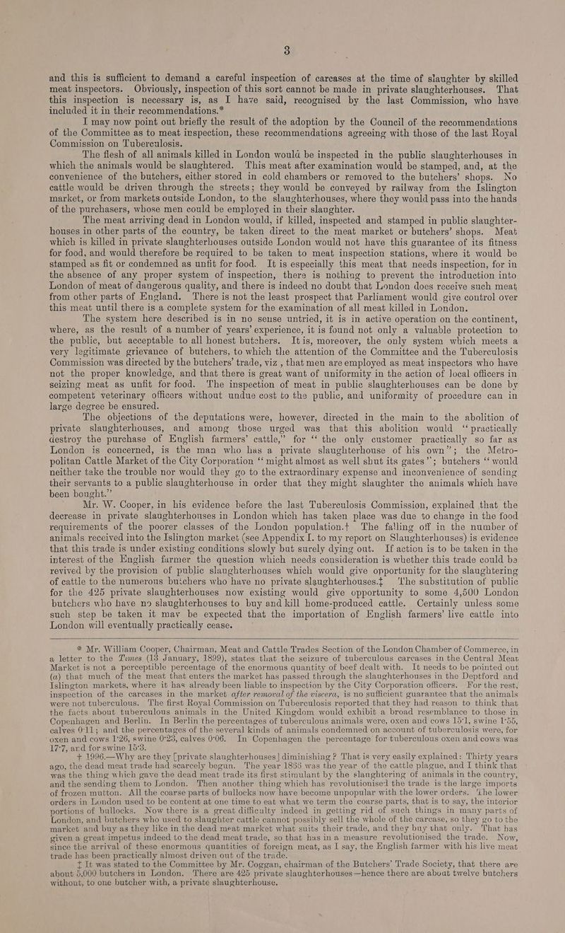 and this is sufficient to demand a careful inspection of carcases at the time of slaughter by skilled meat inspectors. Obviously, inspection of this sort cannot be made in private slaughterhouses. That this inspection is necessary is, as I have said, recognised by the last Commission, who have included it in their reeommendations.* I may now point out briefly the result of the adoption by the Council of the recommendations of the Committee as to meat inspection, these recommendations agreeing with those of the last Royal Commission on Tuberculosis. The flesh of all animals killed in London would be inspected in the public slaughterhouses in which the animals would be slaughtered. This meat after examination would be stamped, and, at the convenience of the butchers, either stored in cold chambers or removed to the butchers’ shops. No cattle would be driven through the streets; they would be conveyed by railway from the Islington market, or from markets outside London, to the slaughterhouses, where they would pass into the hands of the purchasers, whose men could be employed in their slaughter. The meat arriving dead in London would, if killed, inspected and stamped in public slaughter- houses in other parts of the country, be taken direct to the meat market or butchers’ shops. Meat which is killed in private slaughterhouses outside London would not have this guarantee of its fitness for food, and would therefore be required to be taken to meat inspection stations, where it would be stamped us fit or condemned as unfit for food. It is especially this meat that needs inspection, for in the absence of any proper system of inspection, there is nothing to prevent the introduction into London of meat of dangerous quality, and there is indeed no doubt that London does receive such meat from other parts of England. There is not the least prospect that Parliament would give control over this meat until there is a complete system for the examination of all meat killed in London. The system here described is in no sense untried, it is in active operation on the continent, where, as the result of a number of years’ experience, it is found not only a valuable protection to the public, but acceptable to all honest butchers. Itis, moreover, the only system which meets a very legitimate grievance of butchers, to which the attention of the Committee and the Tuberculosis Commission was directed by the butchers’ trade, viz , that men are employed as meat inspectors who have not the proper knowledge, and that there is great want of uniformity in the action of local officers in seizing meat as unfit for food. The inspection of meat in public slaughterhouses can be done by competent veterinary officers without undue cost to the public, and uniformity of procedure can in large degree be ensured. : . The objections of the deputations were, however, directed in the main to the abolition of private slaughterhouses, and among those urged was that this abolition would “practically destroy the purchase of English farmers’ cattle,’ for ‘‘ the only customer practically so far as London is concerned, is the man who has a private slaughterhouse of his own”; the Metro- politan Cattle Market of the City Corporation ‘‘ might almost as well shut its gates”’; butchers ‘‘ would neither take the trouble nor would they go to the extraordinary expense and inconvenience of sending their servants to a public slaughterhouse in order that they might slaughter the animals which have been bought.” Mr. W. Cooper, in his evidence before the last Tuberculosis Commission, explained that the decrease in private slaughterhouses in London which has taken place was due to change in the food requirements of the poorer classes of the London population.t The falling off in the number of anima!s received into the Islington market (see Appendix I. to my report on Slaughterhouses) is evidence that this trade is under existing conditions slowly but surely dying out. If action is to be taken in the interest of the English furmer the question which needs consideration is whether this trade could be revived by the provision of public slaughterhouses which would give opportunity for the slaughtering of cattle to the numerous buichers who have no private slaughterhouses.{ ‘lhe substitution of public for the 425 private slaughterhouses now existing would give opportunity to some 4,500 London butchers who have no slaughterhouses to buy and kill home-produced cattle. Certainly unless some such step be taken it may be expected that the importation of English farmers’ live cattle into London will eventually practically cease. . * Mr. William Cooper, Chairman, Meat and Cattle Trades Section of the London Chamber of Commerce, in a letter to the Tumes (13 January, 1899), states tlat the seizure of tuberculous carcases in the Central Meat Market is not a perceptible percentage of the enormous quantity of beef dealt with. It needs to be pointed out (a) that much of the meat that enters the market has passed through the slaughterhouses in the Deptford and Islington markets, where it has already been lable to inspection by the City Corporation officers. Jor the rest, inspection of the carcases in the market after removal of the viscera, is no sufficient guarantee that the animals were not tuberculous. The first Royal Commission on Tuberculosis reported that they had reason to think that the facts about tuberculous animals in the United Kingdom would exhibit a broad resemblance to those in Copenhagen and Berlin. In Berlin the percentages of tuberculous animals were, oxen and cows 15:1, swine 1°55, calves 0°11; and the percentages of the several kinds of animals condemned on account of tuberculosis were, for oxen and cows 1°26, swine 0°25, calves 0°06. In Copenhagen the percentage for tuberculous oxen and cows was 17°7, ard for swine 15'3. + 1996.—Why are they [private slaughterhouses] diminishing ? That is very easily explained: Thirty years ago, the dead meat trade had scarcely begun. The year 18565 was the year of the cattle plague, and I think that was the thing which gave the dead meat trade its first stimulant by the slaughtering of animals in the country, and the sending them to London. Then another thing which has revolutionised the trade is the large imports of frozen mutton. All the coarse parts of bullocks now have become unpopular with the lower orders. ‘ihe lower orders in London used to be content at one time to eat what we term the coarse parts, that is to say, the interior portions of bullocks. Now there is a great difficulty indeed in getting rid of such things in many parts of London, and butchers who used to slaughter cattle cannot possibly sell the whole of the carcase, so they go to the market and buy as they like in the dead meat market what suits their trade, and they buy that only. That has given a great impetus indeed to the dead meat trade, so that hus ina measure revolutionised the trade. Now, since the arrival of these enormous quantities of foreign meat, as I say, the English farmer with his live meat trade has been practically almost driven out of the trade. t It was stated to the Committee by Mr. Coggan, chairman of the Butchers’ Trade Society, that there are about 5,000 butchers in London. There are 425 private slaughterhouses—hence there are about twelve butchers without, to one butcher with, a private slaughterhouse. _