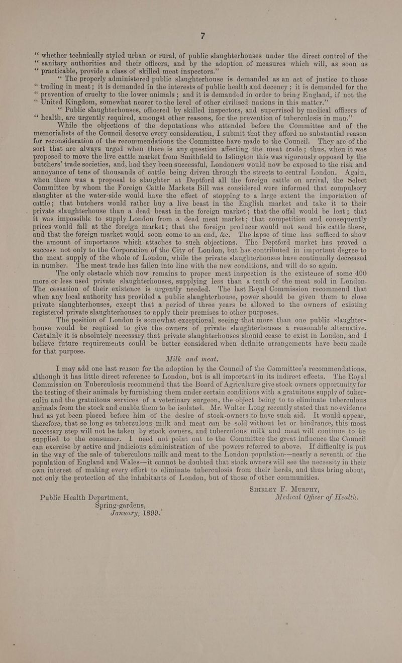 ‘€ whether technically styled urban or rural, of public slaughterhouses under the direct control of the ‘“‘ sanitary authorities and their officers, and by the adoption of measures which will, as soon as ** practicable, provide a class of skilled meat inspectors.” “ The properly administered public slaughterhouse is demanded as an act of justice to those “ trading in meat; it is demanded in the interests of public health and decency ; it is demanded for the ‘“ prevention of cruelty to the lower animals; and it is demanded in order to bring England, if not the “ United Kingdom, somewhat nearer to the level of other civilised nations in this matter.”’ ‘* Public slaughterhouses, officered by skilled inspectors, and supervised by medical officers of * health, are urgently required, amongst other reasons, for the prevention of tuberculosis in man.” While the objections of the deputations who attended before the Committee and of the memorialists of the Council deserve every consideration, I submit that they afford no substantial reason for reconsideration of the recommendations the Committee have made to the Council. They are of the sort that are always urged when there is any question affecting the meat trade; thus, when it was proposed to move the live cattle market from Smithfield to Islington this was vigorously opposed by the butchers’ trade societies, and, had they been successful, Londoners would now be exposed to the risk and annoyance of tens of thousands of cattle being driven through the streets to central London. Again, when there was a proposal to slaughter at Deptford all the foreign cattle on arrival, the Select Committee by whom the Foreign Cattle Markets Bill was considered were informed that compulsory slaughter at the water-side would have the effect of stopping to a large extent the importation of cattle; that butchers would rather buy a live beast in the English market and take it to their private slaughterhouse than a dead beast in the foreign market; that the offal would be lost; that it was impossible to supply London from a dead meat market; that competition and consequently prices would fall at the foreign market; that the foreign producer would not send his cattle there, and that the foreign market would soon come to an end, &c. The lapse of time has sufficed to show the amount of importance which attaches to such objections. The Deptford market has proved a success not only to the Corporation of the City of London, but has contributed in important degree to the meat supply of the whole of London, while the private slaughterhouses have continually decreased in number. ‘lhe meat trade has fallen into line with the new conditions, and will do so again. The only obstacle which now remains to proper meat inspection is the existence of some 400 more or less used private slaughterhouses, supplying less than a tenth of the meat sold in London. The cessation of their existence is urgently needed. The last Royal Commission recommend that when any local authority has provided a public slaughtcrhouse, power should be given them to close private slaughterhouses, except that a period of three years be allowed to the owners of existing registered private slaughterhouses to apply their premises to other purposes. The position of London is somewhat exceptional, seeing that more than one public slaughter- house would be requized to give the owners of private slaughterhouses a reasonable alternative. Certainly it is absolutely necessary that private slaughterhouses should cease to exist in London, and I believe future requirements could be better considered when definite arrangements have been made for that purpose. Milk and meat. I may add one last reason for the adoption by the Council of the Committee’s recommendations, although it has little direct reference to London, but is all important in its indirect effects. The Royal Commission on Tuberculosis recommend that the Board of Agriculture give stock owners opportunity for the testing of their animals by furnishing them under certain conditions with a gratuitous supply of tuber- culin and the gratuitous services of a veterinary surgeon, the obiect being to to eliminate tuberculous animals from the stock and enable.them to be isolated. Mr. Walter Long recently stated that no evidence had as yet been placed before him of the desire of stock-owners to have such aid. It would appear, therefore, that so long as tuberculous milk and meat can be sold without let or hindrance, this most necessary step will not be taken by stock owners, and tuberculous milk and meat will continue to be supplied to the consumer. I need not point out to the Committee the great influence the Council can exercise by active and judicious administration of the powers referred to above. If difficulty is put in the way of the sale of tuberculous milk and meat to the London population-—nearly a seventh of the population of England and Wales—it cannot be doubted that stock owners will see the necessity in their own interest of making every effort to eliminate tuberculosis from their herds, and thus bring about, not only the protection of the inhabitants of London, but of those of other communities. Suirtey F. Murpnry, Public Health Department, Medical Officer of Health. Spring-gardens, January, 1899.