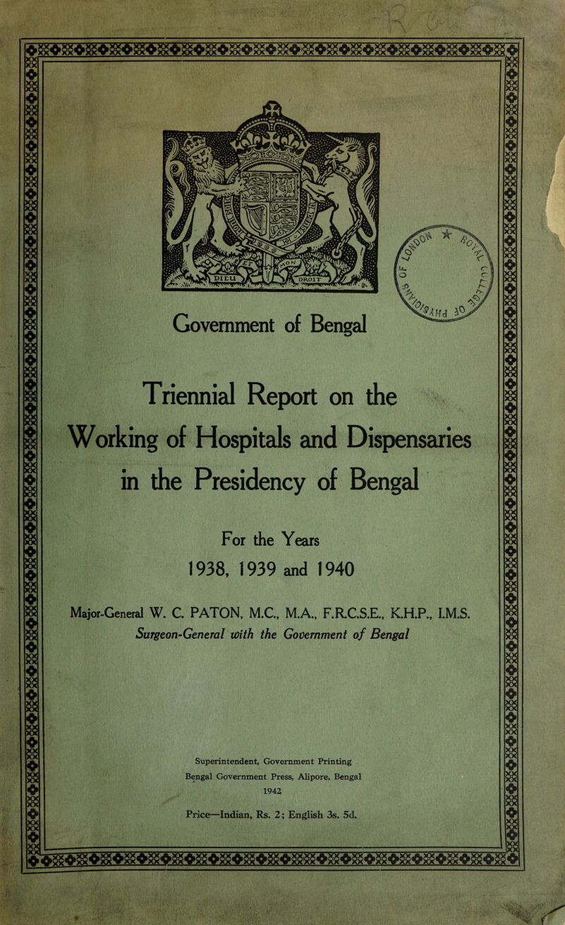 ss -» & m i I xx XX * & ♦ » ❖ » ❖ XX XX ♦ » « ❖ Government of Bengal Triennial Report on the Working of Hospitals and Dispensaries in the Presidency of Bengal For the Years 1938, 1939 and 1940 Major-General W. C. PATON, M.C., M.A., F.R.C.S.E., K.H.P., l.M.S. Surgeon-General with the Government of Bengal Superintendent, Government Printing Bengal Government Press, Alipore, Bengal 1942 Price—Indian, Rs. 2; English 3s. 5d.