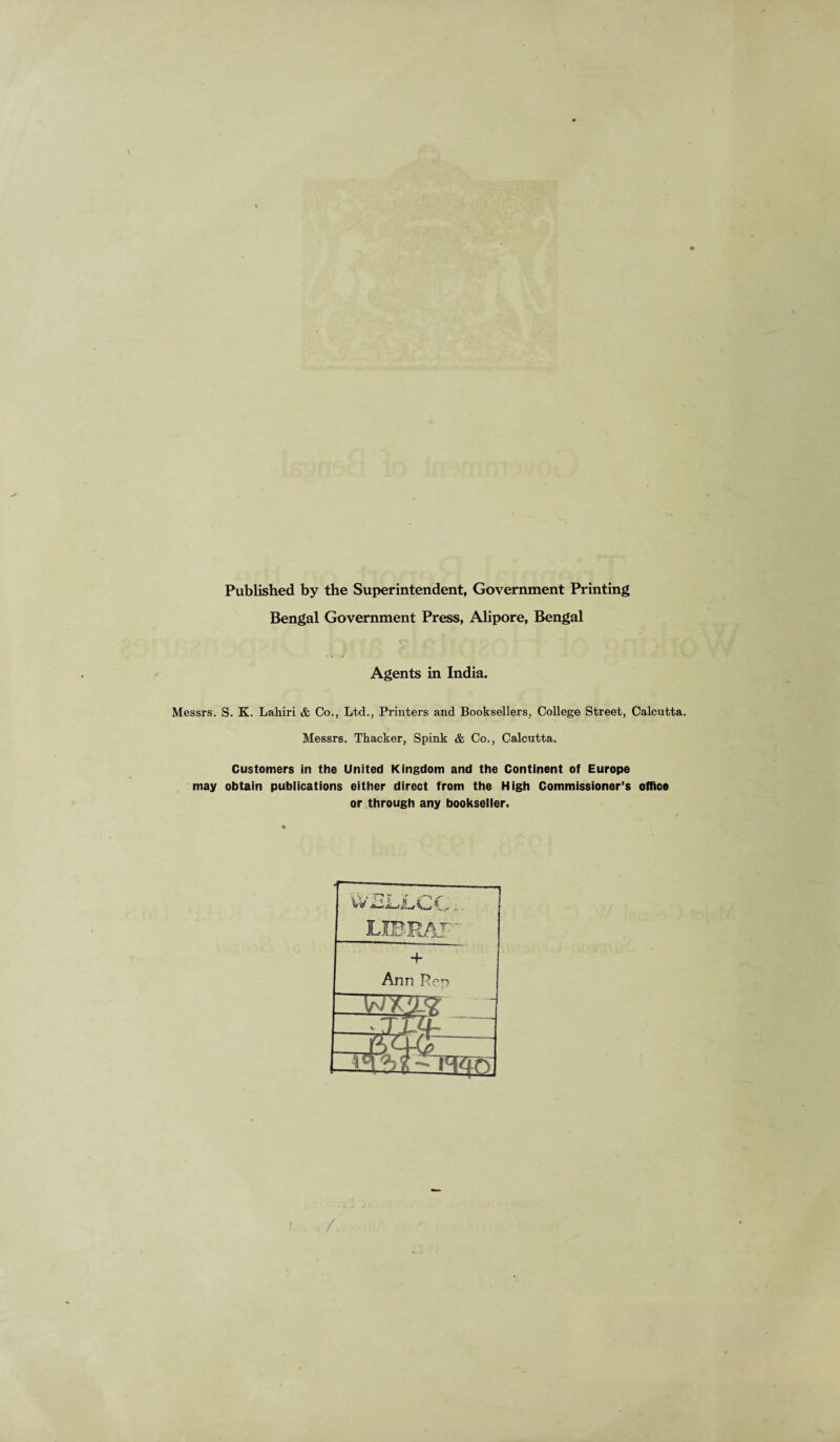 Published by the Superintendent, Government Printing Bengal Government Press, Alipore, Bengal Agents in India. Messrs. S. K. Lahiri & Co., Ltd., Printers and Booksellers, College Street, Calcutta. Messrs. Thacker, Spink & Co., Calcutta. Customers in the United Kingdom and the Continent of Europe may obtain publications either direct from the High Commissioner’s office or through any bookseller.