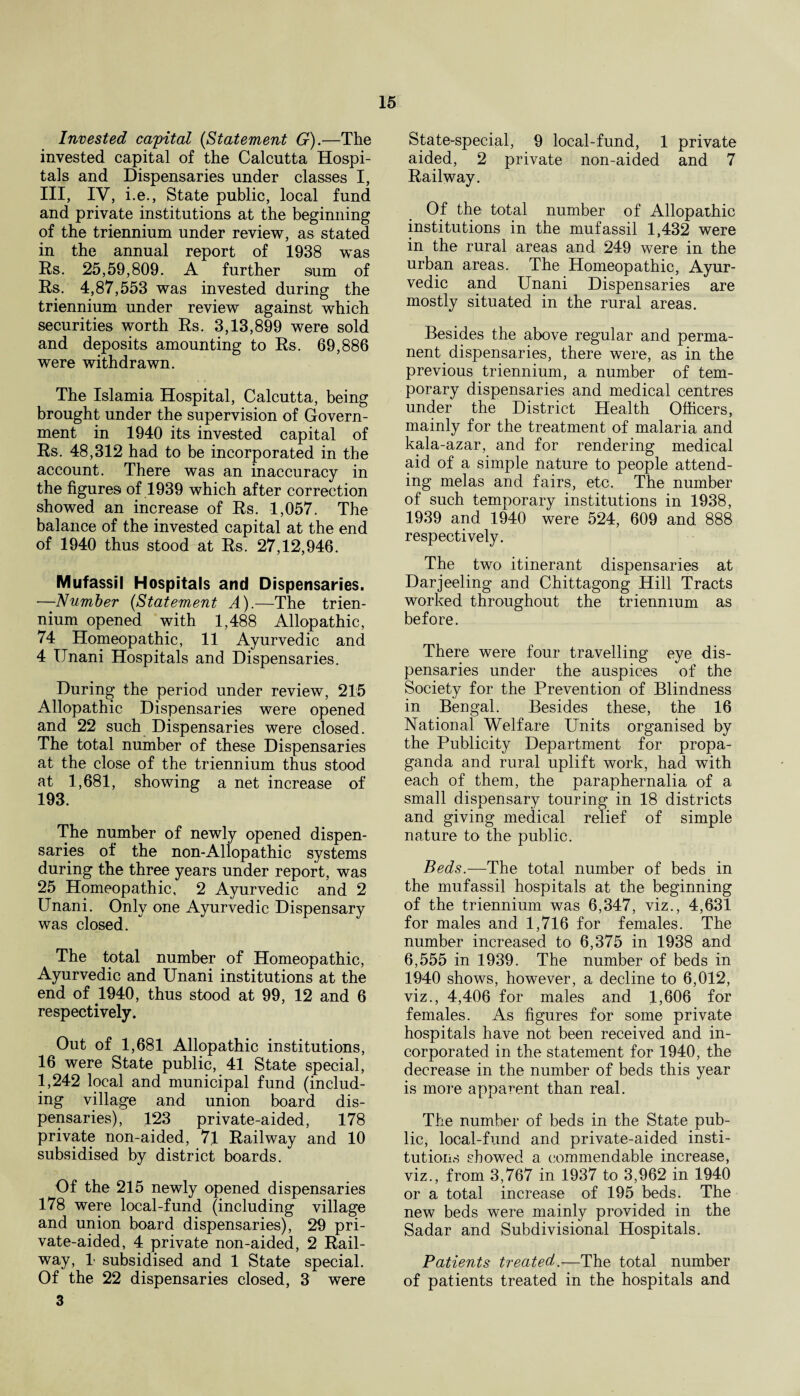 Invested capital (Statement G).—The invested capital of the Calcutta Hospi¬ tals and Dispensaries under classes I, III, IV, i.e., State public, local fund and private institutions at the beginning of the triennium under review, as stated in the annual report of 1938 was Rs. 25,59,809. A further sum of Rs. 4,87,553 was invested during the triennium under review against which securities worth Rs. 3,13,899 were sold and deposits amounting to Rs. 69,886 were withdrawn. The Islamia Hospital, Calcutta, being brought under the supervision of Govern¬ ment in 1940 its invested capital of Rs. 48,312 had to be incorporated in the account. There was an inaccuracy in the figures of 1939 which after correction showed an increase of Rs. 1,057. The balance of the invested capital at the end of 1940 thus stood at Rs. 27,12,946. Mufassil Hospitals and Dispensaries. —Number (Statement A).—The trien- nium opened with 1,488 Allopathic, 74 Homeopathic, 11 Ayurvedic and 4 IJnani Hospitals and Dispensaries. During the period under review, 215 Allopathic Dispensaries were opened and 22 such Dispensaries were closed. The total number of these Dispensaries at the close of the triennium thus stood at 1,681, showing a net increase of 193. The number of newly opened dispen¬ saries of the non-Allopathic systems during the three years under report, was 25 Homeopathic, 2 Ayurvedic and 2 Unani. Only one Ayurvedic Dispensary was closed. The total number of Homeopathic, Ayurvedic and Unani institutions at the end of 1940, thus stood at 99, 12 and 6 respectively. Out of 1,681 Allopathic institutions, 16 were State public, 41 State special, 1,242 local and municipal fund (includ¬ ing village and union board dis¬ pensaries), 123 private-aided, 178 private non-aided, 71 Railway and 10 subsidised by district boards. Of the 215 newly opened dispensaries 178 were local-fund (including village and union board dispensaries), 29 pri¬ vate-aided, 4 private non-aided, 2 Rail¬ way, 1 subsidised and 1 State special. Of the 22 dispensaries closed, 3 were 3 State-special, 9 local-fund, 1 private aided, 2 private non-aided and 7 Railway. Of the total number of Allopathic institutions in the mufassil 1,432 were in the rural areas and 249 were in the urban areas. The Homeopathic, Ayur¬ vedic and Unani Dispensaries are mostly situated in the rural areas. Besides the above regular and perma¬ nent dispensaries, there were, as in the previous triennium, a number of tem¬ porary dispensaries and medical centres under the District Health Officers, mainly for the treatment of malaria and kala-azar, and for rendering medical aid of a simple nature to people attend¬ ing melas and fairs, etc. The number of such temporary institutions in 1938, 1939 and 1940 were 524, 609 and 888 respectively. The two itinerant dispensaries at Darjeeling and Chittagong Hill Tracts worked throughout the triennium as before. There were four travelling eye dis¬ pensaries under the auspices of the Society for the Prevention of Blindness in Bengal. Besides these, the 16 National Welfare Units organised by the Publicity Department for propa¬ ganda and rural uplift work, had with each of them, the paraphernalia of a small dispensary touring in 18 districts and giving medical relief of simple nature to the public. Beds.—The total number of beds in the mufassil hospitals at the beginning of the triennium was 6,347, viz., 4,631 for males and 1,716 for females. The number increased to 6,375 in 1938 and 6,555 in 1939. The number of beds in 1940 shows, however, a decline to 6,012, viz., 4,406 for males and 1,606 for females. As figures for some private hospitals have not been received and in¬ corporated in the statement for 1940, the decrease in the number of beds this year is more apparent than real. The number of beds in the State pub¬ lic, local-fund and private-aided insti¬ tutions showed a commendable increase, viz., from 3,767 in 1937 to 3,962 in 1940 or a total increase of 195 beds. The new beds were mainly provided in the Sadar and Subdivisional Hospitals. Patients treated—The total number of patients treated in the hospitals and