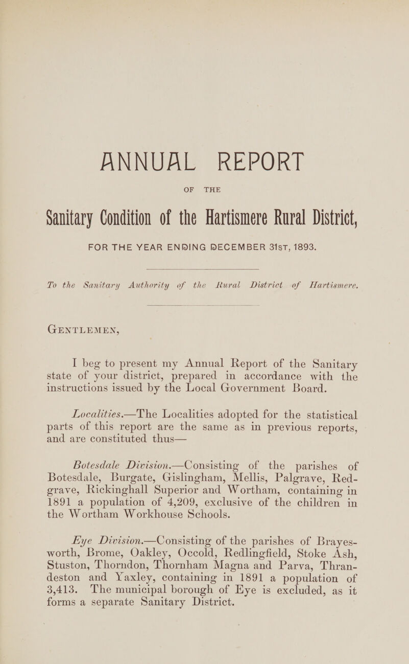 OF THE Sanitary Condition of the Hartismere Rural District, FOR THE YEAR ENDING DECEMBER 31st, 1893. To the Sanitary Authority of the Rural District of Hartismere. Gentlemen, I beg to present my Annual Report of the Sanitary state of your district, prepared in accordance with the instructions issued by the Local Government Board. Localities.—The Localities adopted for the statistical parts of this report are the same as in previous reports, and are constituted thus— Botesdale Division.—Consisting of the parishes of Botesdale, Burgate, Gislingham, Mellis, Palgrave, Red¬ grave, Rickinghall Superior and Wortham, containing in 1891 a population of 4,209, exclusive of the children in the Wortham Workhouse Schools. Eye jD ivision.—Consisting of the parishes of Brayes- worth, Brome, Oakley, Occold, Redlingfield, Stoke Ash, Stuston, Thorndon, Thornham Magna and Parva, Thran- deston and Yaxley, containing in 1891 a population of 3,413. The municipal borough of Eye is excluded, as it forms a separate Sanitary District.