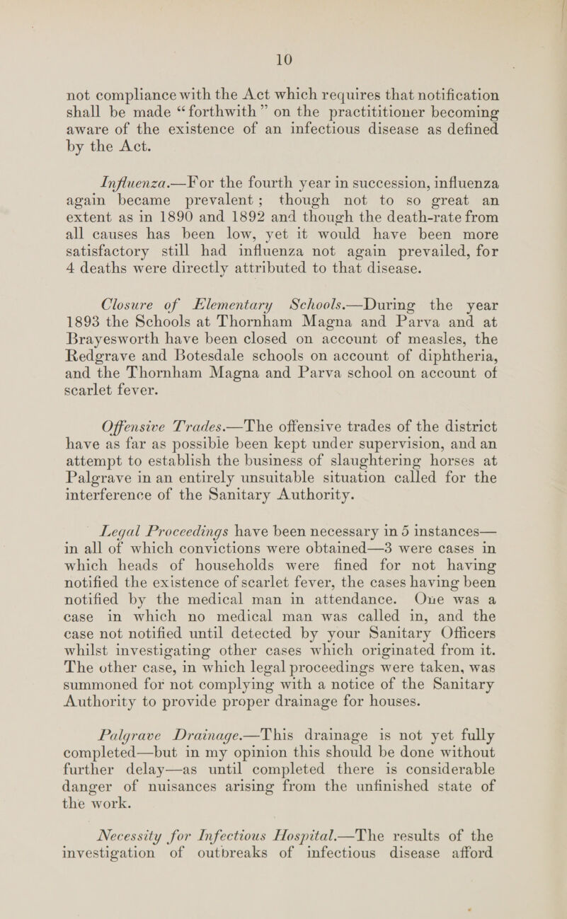 not compliance with the Act which requires that notification shall be made “ forthwith ” on the practititioner becoming aware of the existence of an infectious disease as defined by the Act. Influenza.—For the fourth year in succession, influenza again became prevalent; though not to so great an extent as in 1890 and 1892 and though the death-rate from all causes has been low, yet it would have been more satisfactory still had influenza not again prevailed, for 4 deaths were directly attributed to that disease. Closure of Elementary Schools.—During the year 1893 the Schools at Thornham Magna and Parva and at Brayesworth have been closed on account of measles, the Bedgrave and Botesdale schools on account of diphtheria, and the Thornham Magna and Parva school on account of scarlet fever. Offensive Trades.—The offensive trades of the district have as far as possible been kept under supervision, and an attempt to establish the business of slaughtering horses at Palgrave in an entirely unsuitable situation called for the interference of the Sanitary Authority. Legal Proceedings have been necessary in 5 instances— in all of which convictions were obtained—3 were cases in which heads of households were fined for not having notified the existence of scarlet fever, the cases having been notified by the medical man in attendance. One was a case in which no medical man was called in, and the case not notified until detected by your Sanitary Officers whilst investigating other cases which originated from it. The other case, in which legal proceedings were taken, was summoned for not complying with a notice of the Sanitary Authority to provide proper drainage for houses. Palgrave Drainage.—This drainage is not yet fully completed—but in my opinion this should be done without further delay—as until completed there is considerable danger of nuisances arising from the unfinished state of the work. Necessity for Infectious Hospital.—The results of the investigation of outbreaks of infectious disease afford