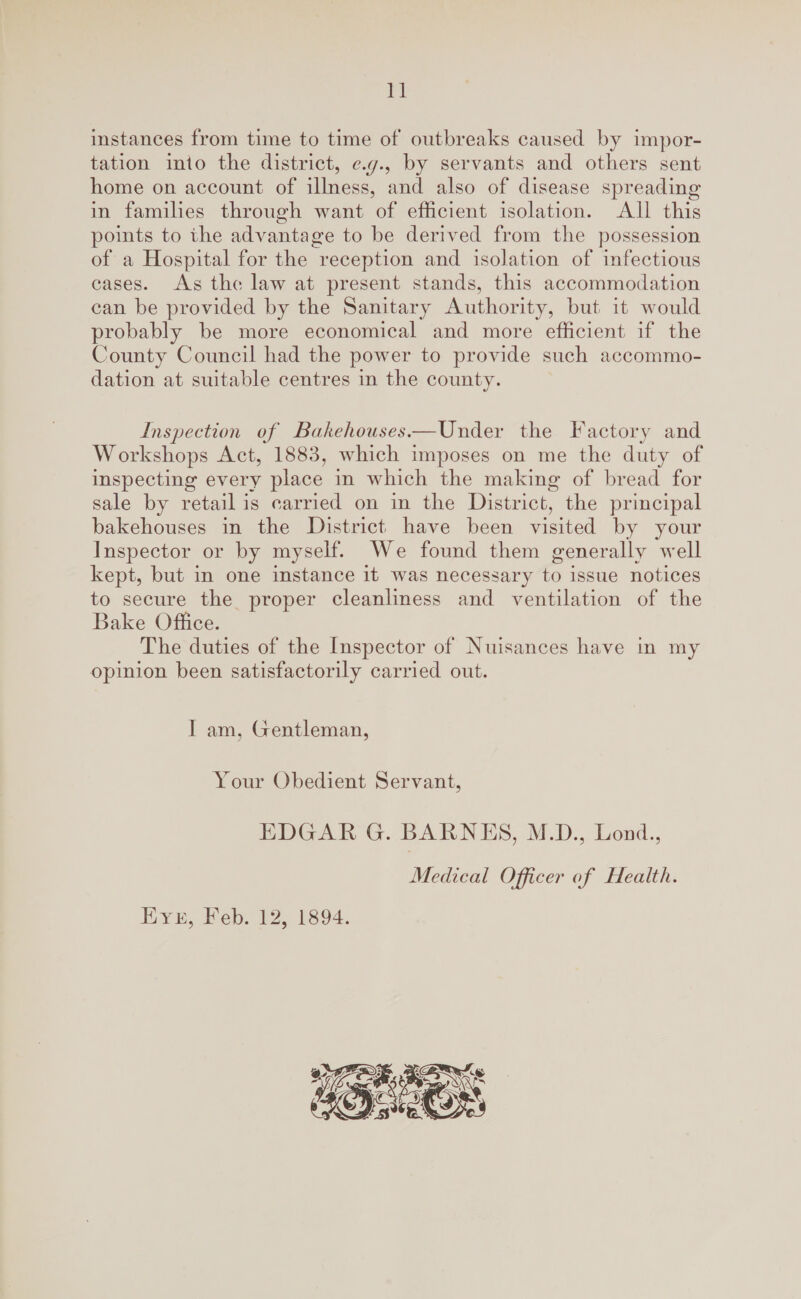 instances from time to time of outbreaks caused by impor¬ tation into the district, e.g., by servants and others sent home on account of illness, and also of disease spreading in families through want of efficient isolation. All this points to the adArantage to be derived from the possession of a Hospital for the reception and isolation of infectious cases. As the law at present stands, this accommodation can be provided by the Sanitary Authority, but it would probably be more economical and more efficient if the County Council had the power to provide such accommo¬ dation at suitable centres in the county. Inspection of Bakehouses.—Under the Factory and Workshops Act, 1883, which imposes on me the duty of inspecting every place in which the making of bread for sale by retail is carried on in the District, the principal bakehouses in the District have been visited by your Inspector or by myself. We found them generally well kept, but in one instance it was necessary to issue notices to secure the proper cleanliness and ventilation of the Bake Office. The duties of the Inspector of Nuisances have in my opinion been satisfactorily carried out. I am, Gentleman, Your Obedient Servant, EDGAR G. BARNES, M.D., Bond., Medical Officer of Health. Eye, Feb. 12, 1894.