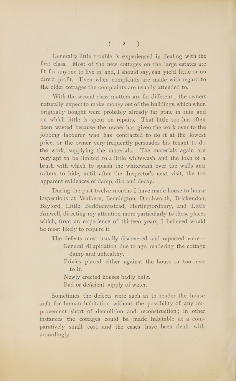 Generally little trouble is experienced in dealing with the first class. Most of the new cottages on the large estates are fit for anyone to live in, and, I should say, can yield little or no direct profit. Even when complaints are made with regard to the older cottages the complaints are usually attended to. With the second class matters are far different ; the owners naturally expect to make money out of the buildings, which when originally bought were probably already far gone in ruin and on which little is spent on repairs. That little too has often been wasted because the owner has given the work over to the jobbing labourer who has contracted to do it at the lowest price, or the owner very frequently persuades his tenant to do the work, supplying the materials. The materials again are very apt to be limited to a little whitewash and the loan of a brush with which to splash the whitewash over the walls and rafters to hide, until after the Inspector’s next visit, the too apparent evidences of damp, dirt and decay. During the past twelve months I have made house to house inspections at Walkern, Bennington, Datchworth, Brickendon, Bayford, Little Berkhampstead, Hertingfordbury, and Little Amwell, directing my attention more particularly to those places which, from an experience of thirteen years, I believed would be most likely to require it. The defects most usually discovered and reported were—- General dilapidation due to age, rendering the cottage damp and unhealthy. Privies placed either against the house or too near to it. Newly erected houses badly built. Bad or deficient supply of water. Sometimes the defects were such as to render the house unfit for human habitation without the possibility of any im¬ provement short of demolition and reconstruction ; in other instances the cottages could be made habitable at a com¬ paratively small cost, and the cases have been dealt with accordingly.