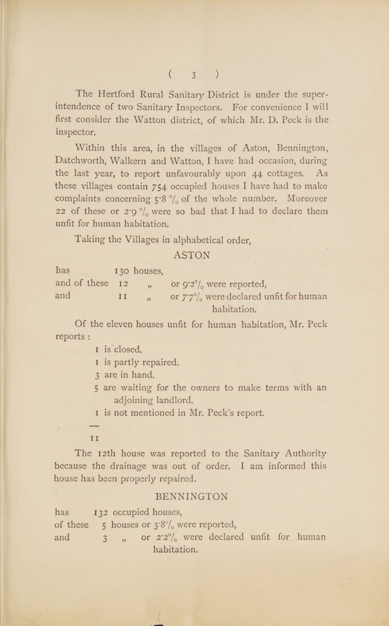The Hertford Rural Sanitary District is under the super¬ intendence of two Sanitary Inspectors. For convenience I will first consider the Watton district, of which Mr. D. Peck is the inspector. Within this area, in the villages of Aston, Bennington, Datchworth, Walkern and Watton, I have had occasion, during the last year, to report unfavourably upon 44 cottages. As these villages contain 754 occupied houses I have had to make complaints concerning 5*8 % of the whole number. Moreover 22 of these or 2*9 % were so bad that I had to declare them unfit for human habitation. Taking the Villages in alphabetical order, ASTON has 130 houses, and of these 12 „ or 9*2% were reported, and 11 „ or 77% were declared unfit for human habitation. Of the eleven houses unfit for human habitation, Mr. Peck reports : 1 is closed. 1 is partly repaired. 3 are in hand. 5 are waiting for the owners to make terms with an adjoining landlord. 1 is not mentioned in Mr. Peck’s report. 11 The 12th house was reported to the Sanitary Authority because the drainage was out of order. I am informed this house has been properly repaired. BENNINGTON has 132 occupied houses, of these 5 houses or 3'8% were reported, and 3 „ or 2*2% were declared unfit for human habitation.