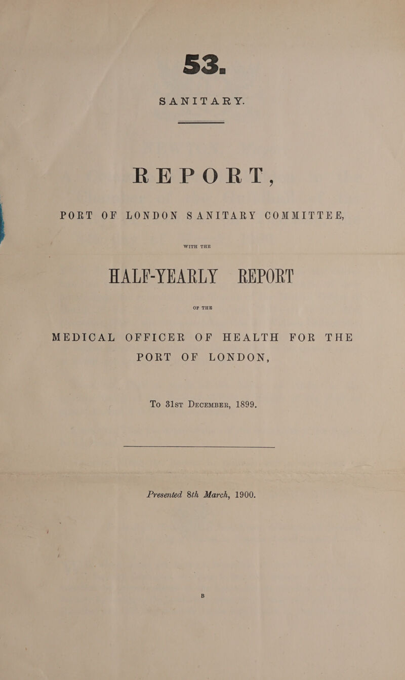 SANITARY. EEPOET, PORT OF LONDON SANITARY COMMITTEE, WITH THE HALF-YEARLY REPORT OF THE MEDICAL OFFICER OF HEALTH FOR THE PORT OF LONDON, To 31st December, 1899. Presented 8th March, 1900. i B