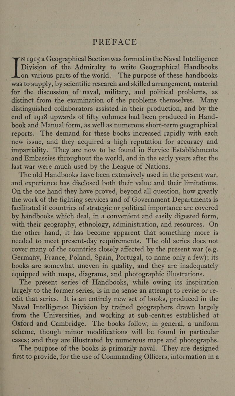 PREFACE Division of the Admiralty to write Geographical Handbooks on various parts of the world. ‘The purpose of these handbooks was to supply, by scientific research and skilled arrangement, material for the discussion of ‘naval, military, and political problems, as distinct from the examination of the problems themselves. Many distinguished collaborators assisted in their production, and by the end of 1918 upwards of fifty volumes had been produced in Hand- book and Manual form, as well as numerous short-term geographical reports. The demand for these books increased rapidly with each new issue, and they acquired a high reputation for accuracy and impartiality. hey are now to be found in Service Establishments and Embassies throughout the world, and in the early years after the last war were much used by the League of Nations. The old Handbooks have been extensively used in the present war, and experience has disclosed both their value and their limitations. On the one hand they have proved, beyond all question, how greatly the work of the fighting services and of Government Departments is facilitated if countries of strategic or political importance are covered by handbooks which deal, in a convenient and easily digested form, with their geography, ethnology, administration, and resources. On the other hand, it has become apparent that something more is needed to meet present-day requirements. The old series does not cover many of the countries closely affected by the present war (e.g. Germany, France, Poland, Spain, Portugal, to name only a few); its books are somewhat uneven in quality, and they are inadequately equipped with maps, diagrams, and photographic illustrations. The present series of Handbooks, while owing its inspiration largely to the former series, is in no sense an attempt to revise or re- edit that series. It is an entirely new set of books, produced in the Naval Intelligence Division by trained geographers drawn largely from the Universities, and working at sub-centres established at Oxford and Cambridge. The books follow, in general, a uniform scheme, though minor modifications will be found in particular cases; and they are illustrated by numerous maps and photographs. The purpose of the books is primarily naval. They are designed first to provide, for the use of Commanding Officers, information in a IE: 1915 a Geographical Section was formed in the Naval Intelligence