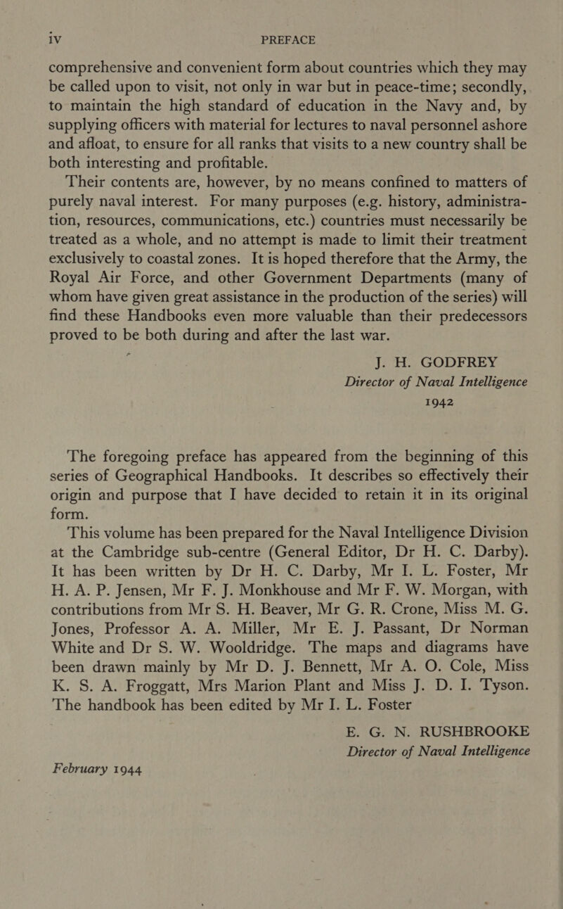 comprehensive and convenient form about countries which they may be called upon to visit, not only in war but in peace-time; secondly, to maintain the high standard of education in the Navy and, by supplying officers with material for lectures to naval personnel ashore and afloat, to ensure for all ranks that visits to a new country shall be both interesting and profitable. Their contents are, however, by no means confined to matters of purely naval interest. For many purposes (e.g. history, administra- tion, resources, communications, etc.) countries must necessarily be treated as a whole, and no attempt is made to limit their treatment exclusively to coastal zones. It is hoped therefore that the Army, the Royal Air Force, and other Government Departments (many of whom have given great assistance in the production of the series) will find these Handbooks even more valuable than their predecessors proved to be both during and after the last war. - J. H. GODFREY Director of Naval Intelligence 1942 The foregoing preface has appeared from the beginning of this series of Geographical Handbooks. It describes so effectively their origin and purpose that I have decided to retain it in its original form. This volume has been prepared for the Naval Intelligence Division at the Cambridge sub-centre (General Editor, Dr H. C. Darby). It has been written by Dr H. C. Darby, Mr I. L. Foster, Mr H. A. P. Jensen, Mr F. J. Monkhouse and Mr F. W. Morgan, with contributions from Mr S. H. Beaver, Mr G. R. Crone, Miss M. G. Jones, Professor A. A. Miller, Mr E. J. Passant, Dr Norman White and Dr S. W. Wooldridge. The maps and diagrams have been drawn mainly by Mr D. J. Bennett, Mr A. O. Cole, Miss K. S. A. Froggatt, Mrs Marion Plant and Miss J. D. I. Tyson. The handbook has been edited by Mr I. L. Foster E. G. N. RUSHBROOKE Director of Naval Intelligence February 1944