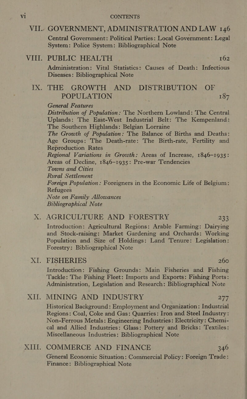 | CONTENTS ! GOVERNMENT, ADMINISTRATION AND LAW 146 Central Government: Political Parties: Local Government: Legal System: Police System: Bibliographical Note PUBLIC HEALTH 162 Administration: Vital Statistics: Causes of Death: Infectious Diseases: Bibliographical Note THE GROWTH AND DISTRIBUTION OF POPULATION : 187 General Features Distribution of Population: The Northern Lowland: The Central Uplands: The East-West Industrial Belt: The Kempenland: The Southern Highlands: Belgian Lorraine The Growth of Population: The Balance of Births and Deaths: Age Groups: The Death-rate: The Birth-rate, Fertility and Reproduction Rates Regional Variations in Growth: Areas of Increase, 1846-1935: Areas of Decline, 1846-193 5: Pre-war Tendencies Towns and Cities Rural Setilement Foreign Population: Foreigners in the Economic Life of Belgium: Refugees Note on Family Allowances Bibliographical Note AGRICULTURE AND FORESTRY 233 Introduction: Agricultural Regions: Arable Farming: Dairying and Stock-raising: Market Gardening and Orchards: Working Population and Size of Holdings: Land Tenure: Legislation: Forestry: Bibliographical Note FISHERIES 260 Introduction: Fishing Grounds: Main Fisheries and Fishing Tackle: The Fishing Fleet: Imports and Exports: Fishing Ports: Administration, Legislation and Research: Bibliographical Note MINING AND INDUSTRY 277 Historical Background: Employment and Organization: Industrial Regions: Coal, Coke and Gas: Quarries: Iron and Steel Industry: Non-Ferrous Metals: Engineering Industries: Electricity : Chemi- cal and Allied Industries: Glass: Pottery and Bricks: ‘Textiles: Miscellaneous Industries: Bibliographical Note COMMERCE AND FINANCE 346 General Economic Situation: Commercial Policy: Foreign Trade: Finance: Bibliographical Note