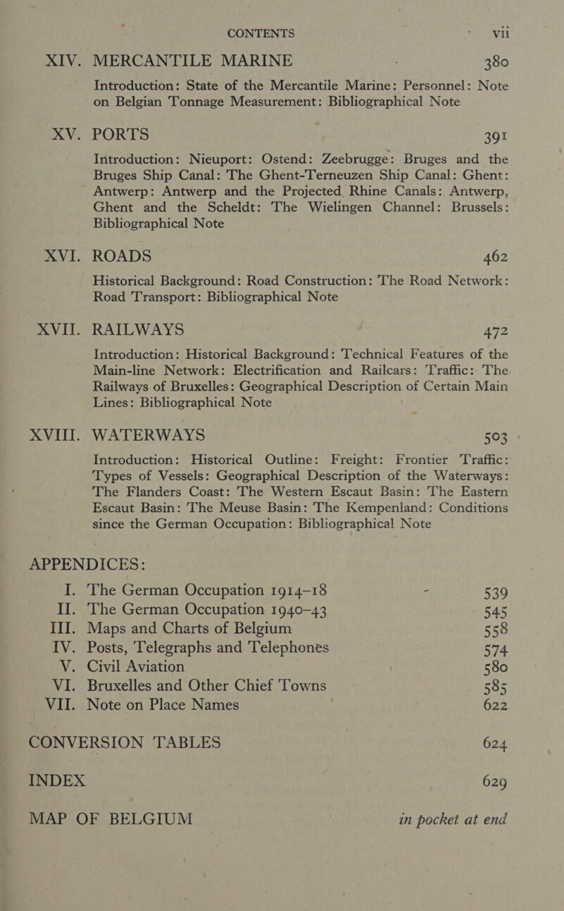 XIV. MERCANTILE MARINE , 380 Introduction: State of the Mercantile Marine: Personnel: Note on Belgian Tonnage Measurement: Bibliographical Note XV. PORTS 391 Introduction: Nieuport: Ostend: Zeebrugge: Bruges and the Bruges Ship Canal: The Ghent-Terneuzen Ship Canal: Ghent: Antwerp: Antwerp and the Projected Rhine Canals: Antwerp, Ghent and the Scheldt: The Wielingen Channel: Brussels: Bibliographical Note XVI. ROADS 462 Historical Background: Road Construction: The Road Network: Road Transport: Bibliographical Note XVII. RAILWAYS | 472 Introduction: Historical Background: Technical Features of the Main-line Network: Electrification and Railcars: Traffic: The Railways of Bruxelles: Geographical Description of Certain Main Lines: Bibliographical Note XVII. WATERWAYS 503 Introduction: Historical Outline: Freight: Frontier Traffic: Types of Vessels: Geographical Description of the Waterways: The Flanders Coast: The Western Escaut Basin: The Eastern Escaut Basin: The Meuse Basin: The Kempenland: Conditions since the German Occupation: Bibliographical Note APPENDICES: I. The German Occupation 1914-18 - 539 II. The German Occupation 1940-43 545 III. Maps and Charts of Belgium 558 IV. Posts, Telegraphs and Telephones 574 V. Civil Aviation 580 VI. Bruxelles and Other Chief ‘Towns 585 VII. Note on Place Names 622 CONVERSION TABLES 624 INDEX 629