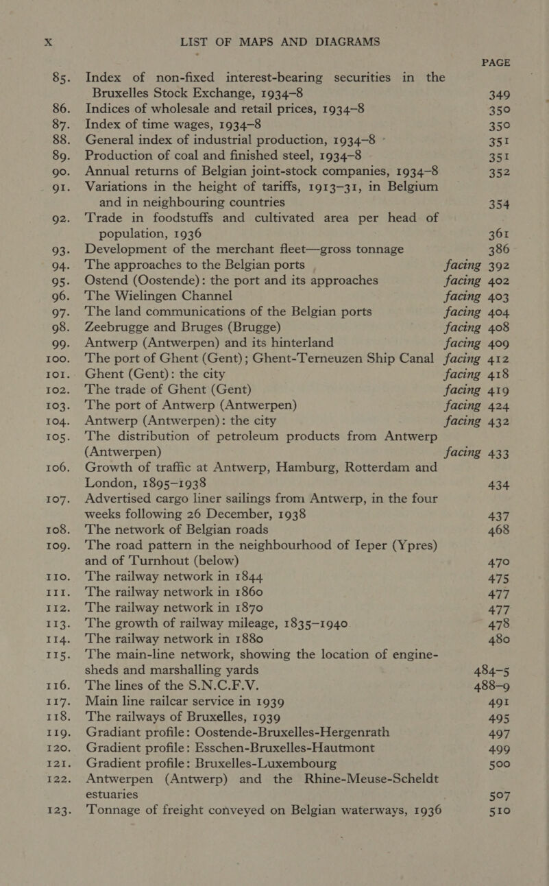 PAGE Index of non-fixed interest-bearing securities in the Bruxelles Stock Exchange, 1934-8 349 Indices of wholesale and retail prices, 1934-8 350 Index of time wages, 1934-8 350 General index of industrial production, 1934-8 ~ 351 Production of coal and finished steel, 1934-8 351 Annual returns of Belgian joint-stock companies, 1934-8 352 Variations in the height of tariffs, 1913-31, in Belgium and in neighbouring countries 354 Trade in foodstuffs and cultivated area per head of population, 1936 361 Development of the merchant fleet—gross tonnage 386 The approaches to the Belgian ports facing 392 Ostend (Oostende): the port and its approaches facing 402 The Wielingen Channel facing 403 The land communications of the Belgian ports facing 404 Zeebrugge and Bruges (Brugge) facing 408 Antwerp (Antwerpen) and its hinterland facing 409 The port of Ghent (Gent); Ghent-Terneuzen Ship Canal facing 412 Ghent (Gent): the city facing 418 The trade of Ghent (Gent) facing 419 The port of Antwerp (Antwerpen) facing 424 Antwerp (Antwerpen): the city facing 432 The distribution of petroleum products from Antwerp (Antwerpen) facing 433 Growth of traffic at Antwerp, Hamburg, Rotterdam and London, 1895-1938 434 Advertised cargo liner sailings from Antwerp, in the four weeks following 26 December, 1938 437 The network of Belgian roads 468 The road pattern in the neighbourhood of Ieper (Ypres) and of 'Turnhout (below) 470 The railway network in 1844 475 The railway network in 1860 477 The railway network in 1870 477 The growth of railway mileage, 1835-1940. 478 The railway network in 1880 480 The main-line network, showing the location of engine- sheds and marshalling yards 484-5 The lines of the S.N.C.F.V. 488-9 Main line railcar service in 1939 491 The railways of Bruxelles, 1939 495 Gradiant profile: Oostende-Bruxelles-Hergenrath 497 Gradient profile: Esschen-Bruxelles-Hautmont 499 Gradient profile: Bruxelles-Luxembourg 500 Antwerpen (Antwerp) and the Rhine-Meuse-Scheldt estuaries 507 Tonnage of freight conveyed on Belgian waterways, 1936 510