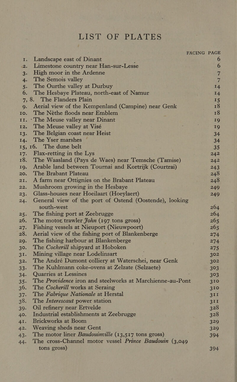 LIST OF PLATES FACING PAGE 1. Landscape east of Dinant : 6 2. Limestone country near Han-sur-Lesse 6 3. High moor in the Ardenne 7 4. ‘The Semois valley 7 5. The Ourthe valley at Durbuy 14 6. ‘The Hesbaye Plateau, north-east of Namur 14 7,8. ‘The Flanders Plain 15 9g. Aerial view of the Kempenland (Campine) near Genk 18 10. ‘The Néthe floods near Emblem 18 11. - The Meuse valley near Dinant 19 12. The Meuse valley at Visé 19 13. The Belgian coast near Heist 34 14. The Yser marshes ~— 34 15, 16. ‘The dune belt 35 17. Flax-retting in the Lys 242 18. The Waasland (Pays de Waes) near Temsche (Tamise) 242 19. Arable land between Tournai and Kortrijk (Courtrai) 243 20. ‘The Brabant Plateau 248 21. A farm near Ottignies on the Brabant Plateau 248 22. Mushroom growing in the Hesbaye 249 23. Glass-houses near Hoeilaart (Hoeylaert) 249 24. General view of the port of Ostend (Oostende), looking south-west 264 25. The fishing port at Zeebrugge 264 26. The motor trawler John (197 tons gross) 265 27. Fishing vessels at Nieuport (Nieuwpoort) 265 28. Aerial view of the fishing port of Blankenberge 274 29. ‘The fishing harbour at Blankenberge 274 30. The Cockerill shipyard at Hoboken 275 31. Mining village near Lodelinsart 302 32. ‘The André Dumont cclliery at Waterschei, near Genk 302 33. The Kuhlmann coke-ovens at Zelzate (Selzaete) 303 34. Quarries at Lessines 303 35. The Providence iron and steelworks at Marchienne-au-Pont 310 36. ‘The Cockerill works at Seraing 310 37. The Fabrique Nationale at Herstal 41io 28. ‘The Interescaut power station 311 39. Oijl refinery near Ertvelde 328 40. Industrial establishments at Zeebrugge 328 41. Brickworks at Boom 329 42. Weaving sheds near Gent 329 43. The motor liner Baudouinville (13,517 tons gross) 394 44. The cross-Channel motor vessel Prince Baudouin (3,049 tons gross) | 394.