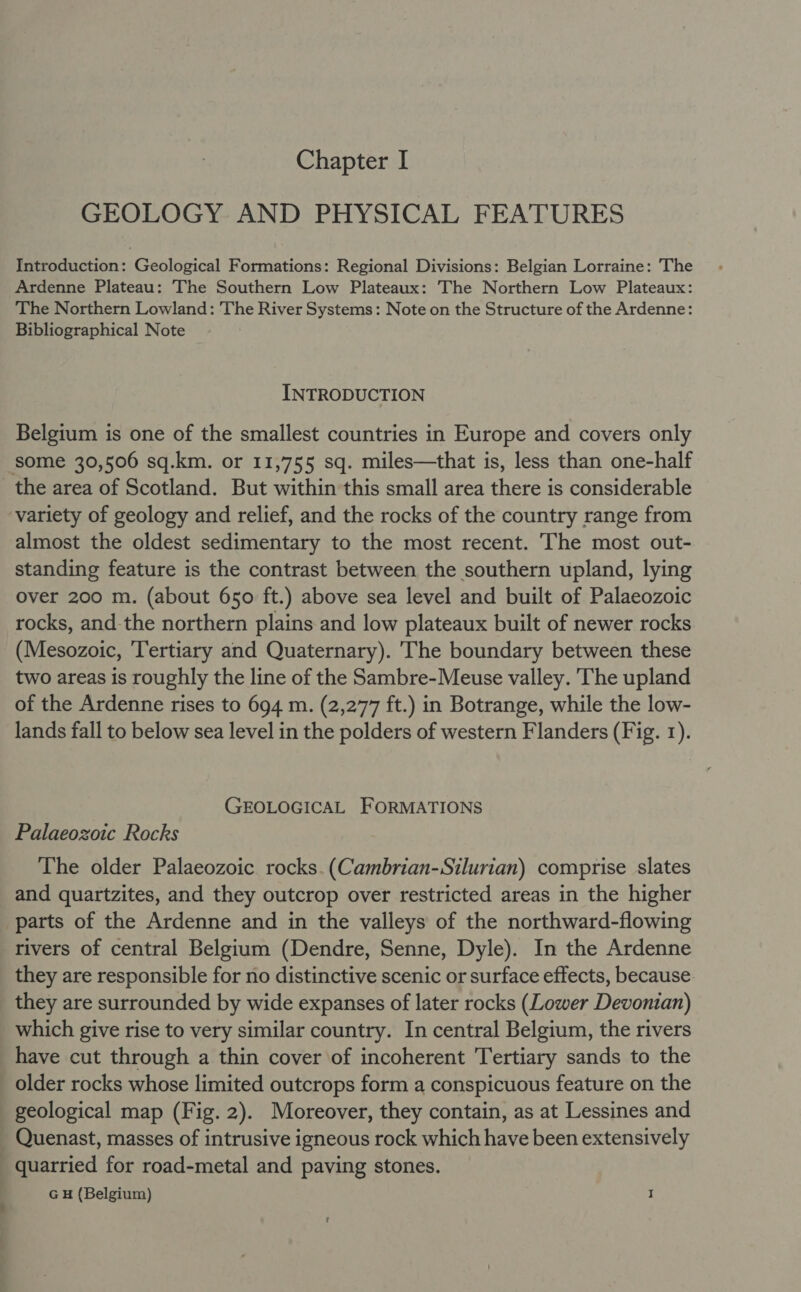 GEOLOGY AND PHYSICAL FEATURES Introduction: Geological Formations: Regional Divisions: Belgian Lorraine: The Ardenne Plateau: The Southern Low Plateaux: The Northern Low Plateaux: The Northern Lowland: The River Systems: Note on the Structure of the Ardenne: Bibliographical Note INTRODUCTION Belgium is one of the smallest countries in Europe and covers only some 30,506 sq.km. or 11,755 sq. miles—that is, less than one-half the area of Scotland. But within this small area there is considerable variety of geology and relief, and the rocks of the country range from almost the oldest sedimentary to the most recent. The most out- standing feature is the contrast between the southern upland, lying over 200 m. (about 650 ft.) above sea level and built of Palaeozoic rocks, and the northern plains and low plateaux built of newer rocks (Mesozoic, Tertiary and Quaternary). The boundary between these two areas is roughly the line of the Sambre-Meuse valley. 'The upland of the Ardenne rises to 694 m. (2,277 ft.) in Botrange, while the low- lands fall to below sea level in the polders of western Flanders (Fig. 1). GEOLOGICAL FORMATIONS Palaeozoic Rocks The older Palaeozoic rocks. (Cambrian-Silurian) comprise slates and quartzites, and they outcrop over restricted areas in the higher parts of the Ardenne and in the valleys of the northward-flowing rivers of central Belgium (Dendre, Senne, Dyle). In the Ardenne they are responsible for no distinctive scenic or surface effects, because they are surrounded by wide expanses of later rocks (Lower Devonian) which give rise to very similar country. In central Belgium, the rivers have cut through a thin cover of incoherent Tertiary sands to the older rocks whose limited outcrops form a conspicuous feature on the geological map (Fig. 2). Moreover, they contain, as at Lessines and Quenast, masses of intrusive igneous rock which have been extensively quarried for road-metal and paving stones. G H (Belgium) I