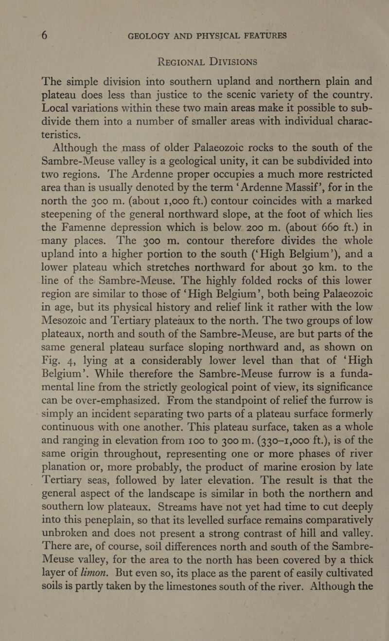 REGIONAL DIVISIONS The simple division into southern upland and northern plain and plateau does less than justice to the scenic variety of the country. Local variations within these two main areas make it possible to sub- divide them into a number of smaller areas with individual charac- teristics. Although the mass of older Palaeozoic rocks to the south of the Sambre-Meuse valley is a geological unity, it can be subdivided into two regions. ‘The Ardenne proper occupies a much more restricted area than is usually denoted by the term ‘Ardenne Massif’, for in the north the 300 m. (about 1,000 ft.) contour coincides with a marked steepening of the general northward slope, at the foot of which lies the Famenne depression which is below. 200 m. (about 660 ft.) in many places. ‘The 300 m. contour therefore divides the whole upland into a higher portion to the south (‘High Belgium’), and a lower plateau which stretches northward for about 30 km. to the line of the Sambre-Meuse. The highly folded rocks of this lower region are similar to those of ‘High Belgium’, both being Palaeozoic in age, but its physical history and relief link it rather with the low Mesozoic and ‘Tertiary plateaux to the north. The two groups of low plateaux, north and south of the Sambre-Meuse, are but parts of the same general plateau surface sloping northward and, as shown on Fig. 4, lying at a considerably lower level than that of ‘High Belgium’. While therefore the Sambre-Meuse furrow is a funda- mental line from the strictly geological point of view, its significance can be over-emphasized. From the standpoint of relief the furrow is simply an incident separating two parts of a plateau surface formerly continuous with one another. This plateau surface, taken as a whole and ranging in elevation from 100 to 300 m. (330-1,000 ft.), is of the same origin throughout, representing one or more phases of river planation or, more probably, the product of marine erosion by late Tertiary seas, followed by later elevation. The result is that the general aspect of the landscape is similar in both the northern and southern low plateaux. Streams have not yet had time to cut deeply into this peneplain, so that its levelled surface remains comparatively unbroken and does not present a strong contrast of hill and valley. There are, of course, soil differences north and south of the Sambre- Meuse valley, for the area to the north has been covered by a thick layer of limon. But even so, its place as the parent of easily cultivated soils is partly taken by the limestones south of the river. Although the