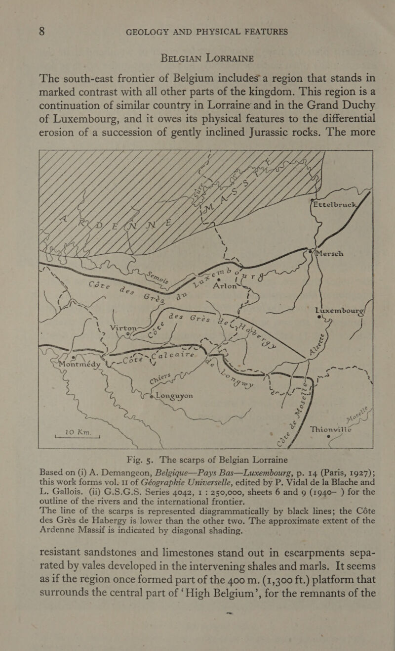BELGIAN LORRAINE The south-east frontier of Belgium includes’a region that stands in marked contrast with all other parts of the kingdom. This region is a continuation of similar country in Lorraine and in the Grand Duchy of Luxembourg, and it owes its physical features to the differential erosion of a succession of gently inclined Jurassic rocks. ‘The more    Ettelbruc ‘’Mersch  ? J —) ) a — = Cal caite at e +S Pas &amp; fe yy Thionvilte oe ¢  Fig. 5. ‘The scarps of Belgian Lorraine Based on (i) A. Demangeon, Belgique—Pays Bas—Luxembourg, p. 14 (Paris, 1927); this work forms vol. 11 of Géographie Universelle, edited by P. Vidal de la Blache and L. Gallois. (ii) G.S.G.S. Series 4042, 1 : 250,000, sheets 6 and 9 (1940— ) for the outline of the rivers and the international frontier. The line of the scarps is represented diagrammatically by black lines; the Céte des Grés de Habergy is lower than the other two. The approximate extent of the Ardenne Massif is indicated by diagonal shading. resistant sandstones and limestones stand out in escarpments sepa- rated by vales developed in the intervening shales and marls. It seems as if the region once formed part of the 400 m. (1,300 ft.) platform that surrounds the central part of ‘High Belgium’, for the remnants of the eo