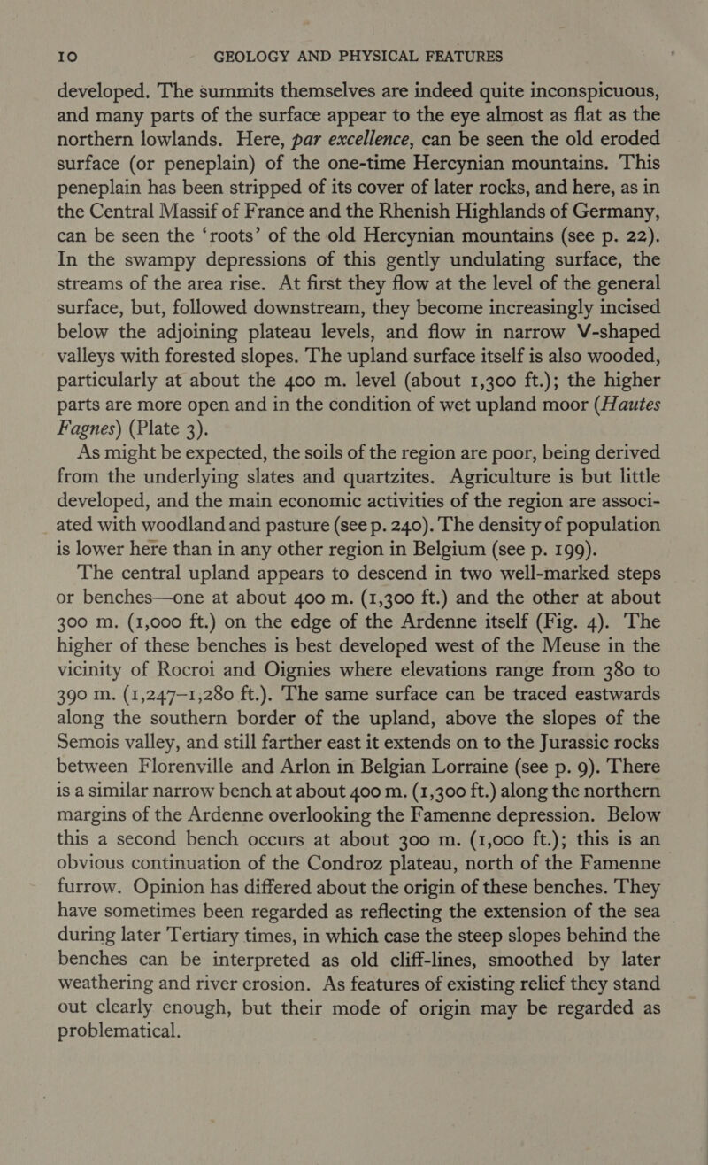 developed. The summits themselves are indeed quite inconspicuous, and many parts of the surface appear to the eye almost as flat as the northern lowlands. Here, par excellence, can be seen the old eroded surface (or peneplain) of the one-time Hercynian mountains. This peneplain has been stripped of its cover of later rocks, and here, as in the Central Massif of France and the Rhenish Highlands of Germany, can be seen the ‘roots’ of the old Hercynian mountains (see p. 22). In the swampy depressions of this gently undulating surface, the streams of the area rise. At first they flow at the level of the general surface, but, followed downstream, they become increasingly incised below the adjoining plateau levels, and flow in narrow V-shaped valleys with forested slopes. The upland surface itself is also wooded, particularly at about the 400 m. level (about 1,300 ft.); the higher parts are more open and in the condition of wet upland moor (Hautes Fagnes) (Plate 3). As might be expected, the soils of the region are poor, being derived from the underlying slates and quartzites. Agriculture is but little developed, and the main economic activities of the region are associ- ated with woodland and pasture (see p. 240). The density of population is lower here than in any other region in Belgium (see p. 199). The central upland appears to descend in two well-marked steps or benches—one at about 400 m. (1,300 ft.) and the other at about 300 m. (1,000 ft.) on the edge of the Ardenne itself (Fig. 4). The higher of these benches is best developed west of the Meuse in the vicinity of Rocroi and Oignies where elevations range from 380 to 390 m. (1,247—1,280 ft.). The same surface can be traced eastwards along the southern border of the upland, above the slopes of the Semois valley, and still farther east it extends on to the Jurassic rocks between Florenville and Arlon in Belgian Lorraine (see p. 9). There is a similar narrow bench at about 400 m. (1,300 ft.) along the northern margins of the Ardenne overlooking the Famenne depression. Below this a second bench occurs at about 300 m. (1,000 ft.); this is an obvious continuation of the Condroz plateau, north of the Famenne furrow. Opinion has differed about the origin of these benches. They have sometimes been regarded as reflecting the extension of the sea during later ‘Tertiary times, in which case the steep slopes behind the benches can be interpreted as old cliff-lines, smoothed by later weathering and river erosion. As features of existing relief they stand out clearly enough, but their mode of origin may be regarded as problematical.