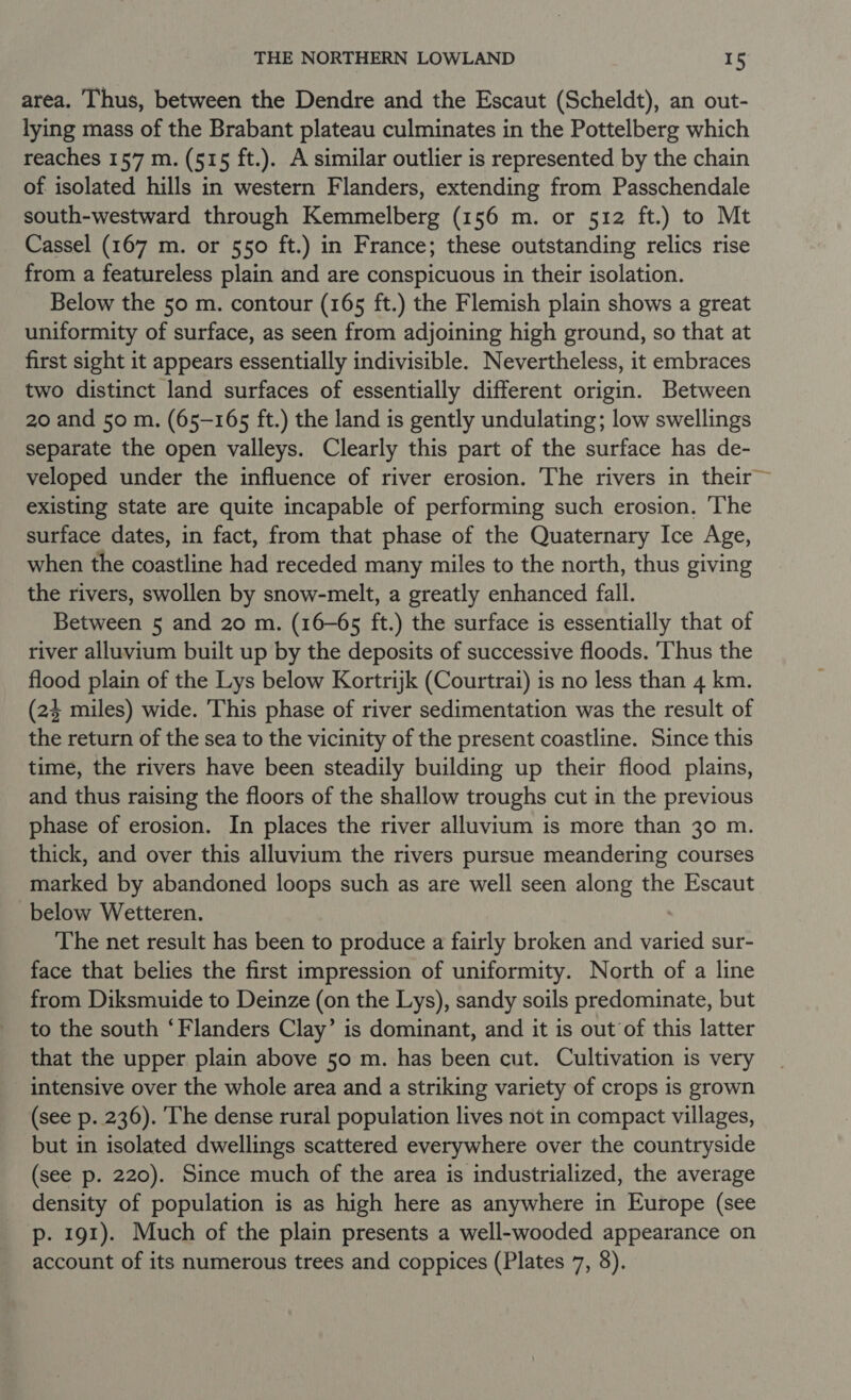 area. Thus, between the Dendre and the Escaut (Scheldt), an out- lying mass of the Brabant plateau culminates in the Pottelberg which reaches 157 m. (515 ft.). A similar outlier is represented by the chain of isolated hills in western Flanders, extending from Passchendale south-westward through Kemmelberg (156 m. or 512 ft.) to Mt Cassel (167 m. or 550 ft.) in France; these outstanding relics rise from a featureless plain and are conspicuous in their isolation. Below the 50 m. contour (165 ft.) the Flemish plain shows a great uniformity of surface, as seen from adjoining high ground, so that at first sight it appears essentially indivisible. Nevertheless, it embraces two distinct land surfaces of essentially different origin. Between 20 and 50 m. (65-165 ft.) the land is gently undulating; low swellings separate the open valleys. Clearly this part of the surface has de- veloped under the influence of river erosion. The rivers in their existing state are quite incapable of performing such erosion. ‘The surface dates, in fact, from that phase of the Quaternary Ice Age, when the coastline had receded many miles to the north, thus giving the rivers, swollen by snow-melt, a greatly enhanced fall. Between 5 and 20 m. (16-65 ft.) the surface is essentially that of river alluvium built up by the deposits of successive floods. ‘Thus the flood plain of the Lys below Kortrijk (Courtrai) is no less than 4 km. (24 miles) wide. This phase of river sedimentation was the result of the return of the sea to the vicinity of the present coastline. Since this time, the rivers have been steadily building up their flood plains, and thus raising the floors of the shallow troughs cut in the previous phase of erosion. In places the river alluvium is more than 30 m. thick, and over this alluvium the rivers pursue meandering courses marked by abandoned loops such as are well seen along the Escaut below Wetteren. The net result has been to produce a fairly broken and varied sur- face that belies the first impression of uniformity. North of a line from Diksmuide to Deinze (on the Lys), sandy soils predominate, but to the south ‘Flanders Clay’ is dominant, and it is out of this latter that the upper plain above 50 m. has been cut. Cultivation is very intensive over the whole area and a striking variety of crops is grown (see p. 236). The dense rural population lives not in compact villages, but in isolated dwellings scattered everywhere over the countryside (see p. 220). Since much of the area is industrialized, the average density of population is as high here as anywhere in Europe (see p. 191). Much of the plain presents a well-wooded appearance on account of its numerous trees and coppices (Plates 7, 8).