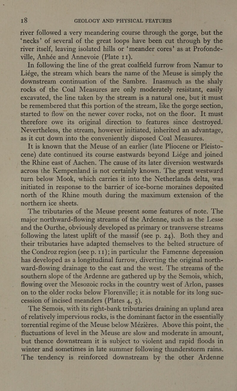 river followed a very meandering course through the gorge, but the ‘necks’ of several of the great loops have been cut through by the river itself, leaving isolated hills or ‘meander cores’ as at Profonde- ville, Anhée and Annevoie (Plate 11). In following the line of the great coalfield furrow from Namur to Liége, the stream which bears the name of the Meuse is simply the downstream continuation of the Sambre. Inasmuch as the shaly rocks of the Coal Measures are only moderately resistant, easily excavated, the line taken by the stream is a natural one, but it must be remembered that this portion of the stream, like the gorge section, started to flow on the newer cover rocks, not on the floor. It must therefore owe its original direction to features since destroyed. Nevertheless, the stream, however initiated, inherited an advantage, as it cut down into the conveniently disposed Coal Measures. It is known that the Meuse of an earlier (late Pliocene or Pleisto- cene) date continued its course eastwards beyond Liége and joined the Rhine east of Aachen. The cause of its later diversion westwards across the Kempenland is not certainly known. The great westward turn below Mook, which carries it into the Netherlands delta, was initiated in response to the barrier of ice-borne moraines deposited north of the Rhine mouth during the maximum extension of the northern ice sheets. The tributaries of the Meuse present some features of note. The major northward-flowing streams of the Ardenne, such as the Lesse and the Ourthe, obviously developed as primary or transverse streams following the latest uplift of the massif (see p. 24). Both they and their tributaries have adapted themselves to the belted structure of the Condroz region (see p. 11); in particular the Famenne depression has developed as a longitudinal furrow, diverting the original north- ward-flowing drainage to the east and the west. The streams of the southern slope of the Ardenne are gathered up by the Semois, which, flowing over the Mesozoic rocks in the country west of Arlon, passes on to the older rocks below Florenville; it.is notable for its long suc- cession of incised meanders (Plates 4, 5). The Semois, with its right-bank tributaries draining an upland area of relatively impervious rocks, is the dominant factor in the essentially torrential regime of the Meuse below Méziéres. Above this point, the fluctuations of level in the Meuse are slow and moderate in amount, but thence downstream it is subject to violent and rapid floods in winter and sometimes in late summer following thunderstorm rains. The tendency is reinforced downstream by the other Ardenne